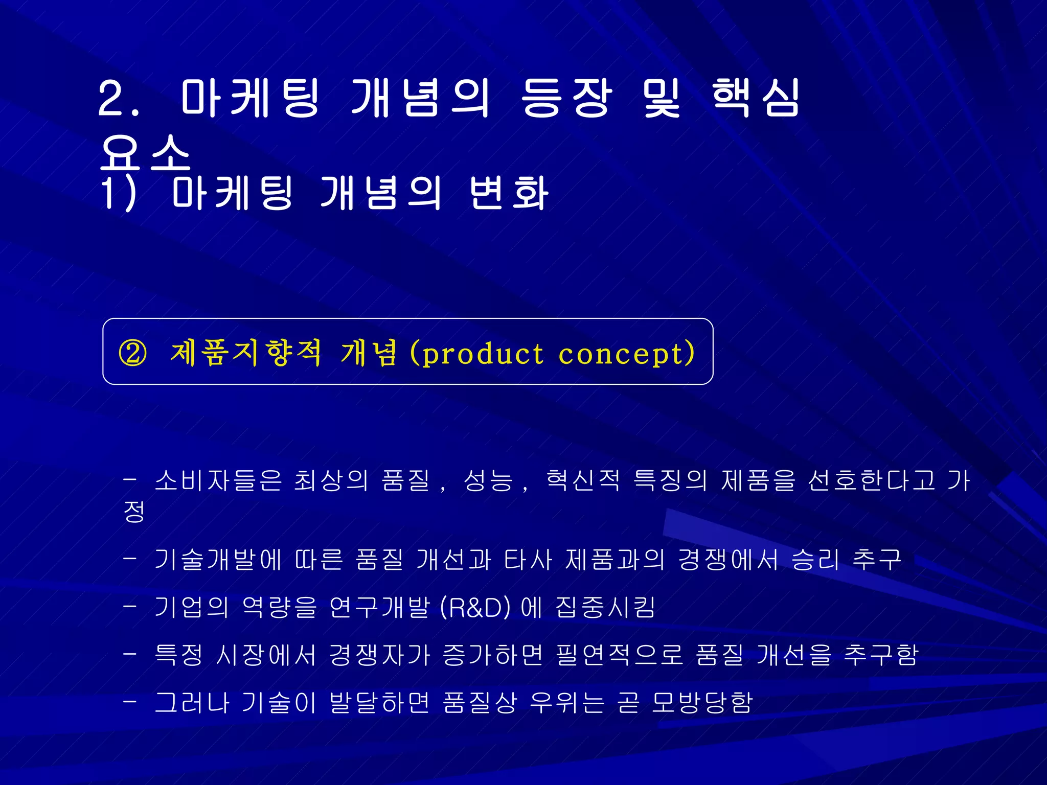 2.  마케팅 개념의 등장 및 핵심 요소 ②  제품지향적 개념 (product concept) 1)  마케팅 개념의 변화 소비자들은 최상의 품질 ,  성능 ,  혁신적 특징의 제품을 선호한다고 가정 기술개발에 따른 품질 개선과 타사 제품과의 경쟁에서 승리 추구 기업의 역량을 연구개발 (R&D) 에 집중시킴 특정 시장에서 경쟁자가 증가하면 필연적으로 품질 개선을 추구함 그러나 기술이 발달하면 품질상 우위는 곧 모방당함 