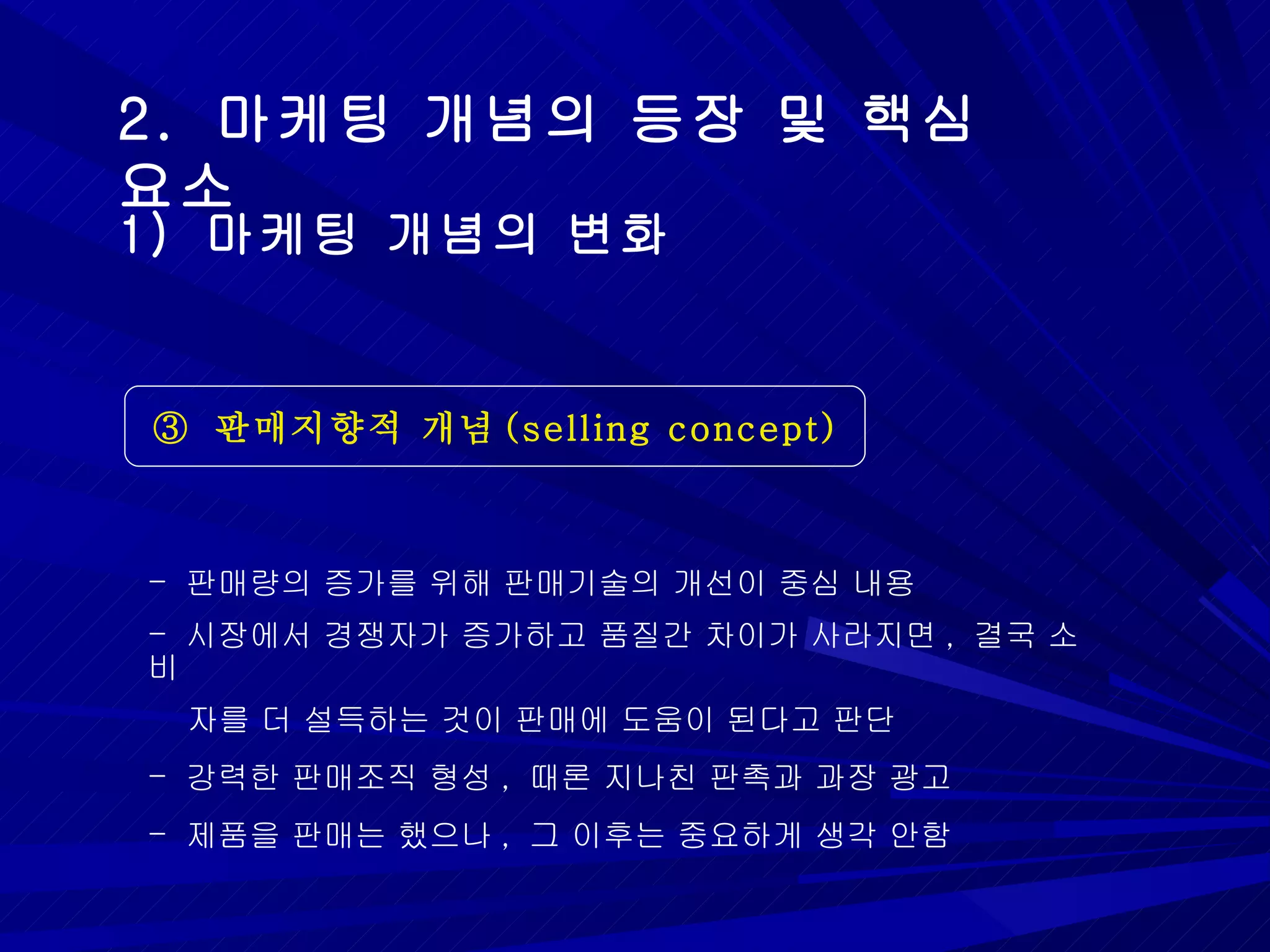 2.  마케팅 개념의 등장 및 핵심 요소 ③  판매지향적 개념 (selling concept) 1)  마케팅 개념의 변화 판매량의 증가를 위해 판매기술의 개선이 중심 내용 시장에서 경쟁자가 증가하고 품질간 차이가 사라지면 ,  결국 소비  자를 더 설득하는 것이 판매에 도움이 된다고 판단 강력한 판매조직 형성 ,  때론 지나친 판촉과 과장 광고 제품을 판매는 했으나 ,  그 이후는 중요하게 생각 안함 