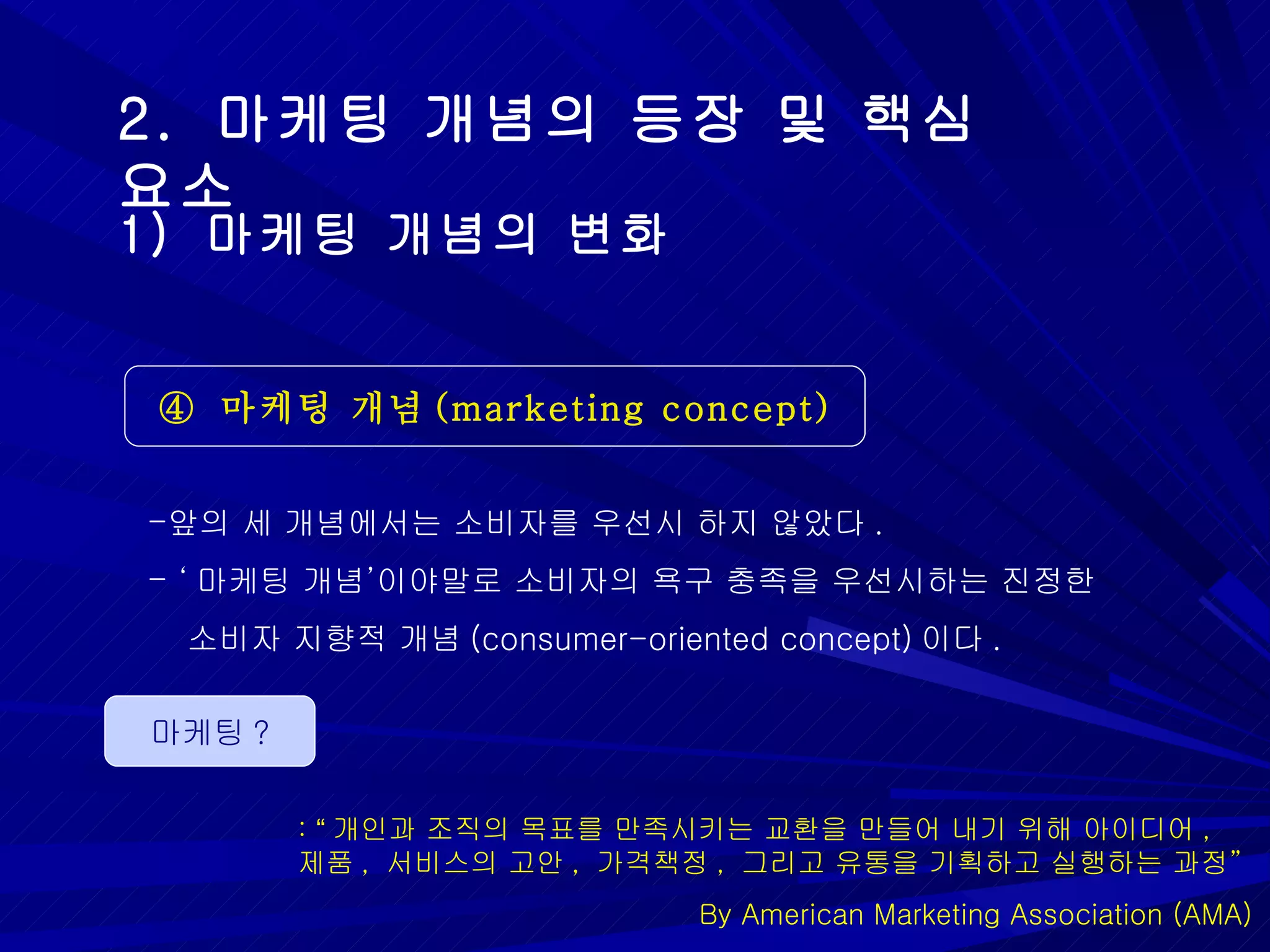 2.  마케팅 개념의 등장 및 핵심 요소 ④  마케팅 개념 (marketing concept) 1)  마케팅 개념의 변화 앞의 세 개념에서는 소비자를 우선시 하지 않았다 . ‘ 마케팅 개념 ’ 이야말로 소비자의 욕구 충족을 우선시하는 진정한  소비자 지향적 개념 (consumer-oriented concept) 이다 .  마케팅 ? :  “ 개인과 조직의 목표를 만족시키는 교환을 만들어 내기 위해 아이디어 ,  제품 ,  서비스의 고안 ,  가격책정 ,  그리고 유통을 기획하고 실행하는 과정 ” By American Marketing Association (AMA) 