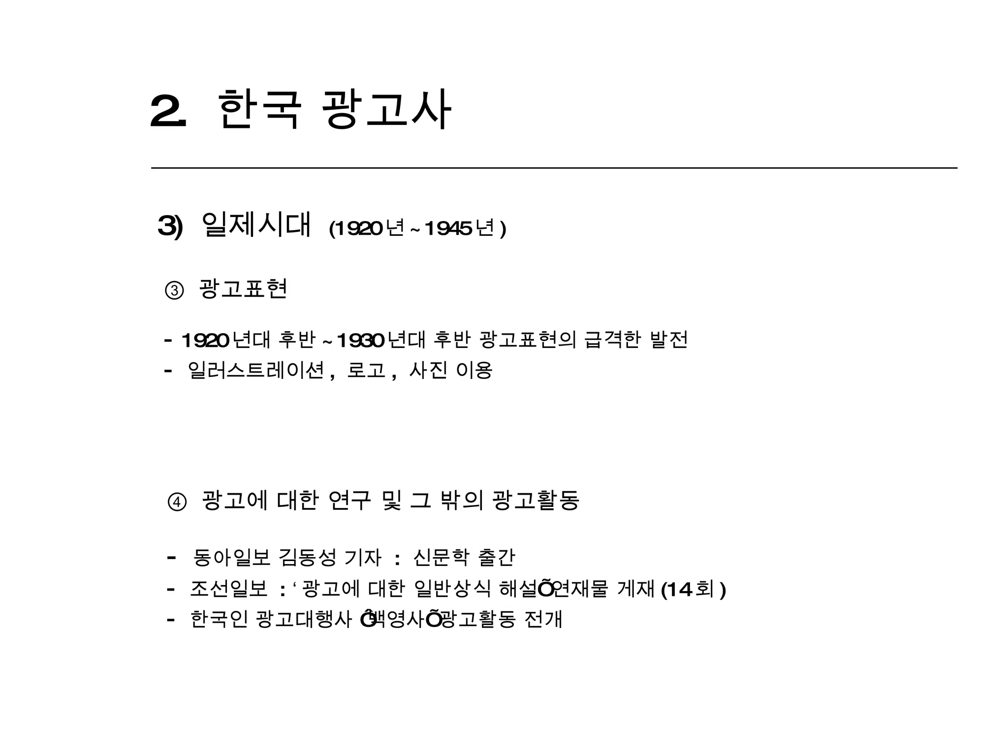 2.  한국 광고사  3)  일제시대  (1920 년 ~1945 년 ) ③  광고표현 1920 년대 후반 ~1930 년대 후반 광고표현의 급격한 발전 일러스트레이션 ,  로고 ,  사진 이용 ④   광고에 대한 연구 및 그 밖의 광고활동 동아일보 김동성 기자  :  신문학 출간 조선일보  :  ‘ 광고에 대한 일반상식 해설 ’  연재물 게재 (14 회 ) 한국인 광고대행사  ‘ 백영사 ’  광고활동 전개 
