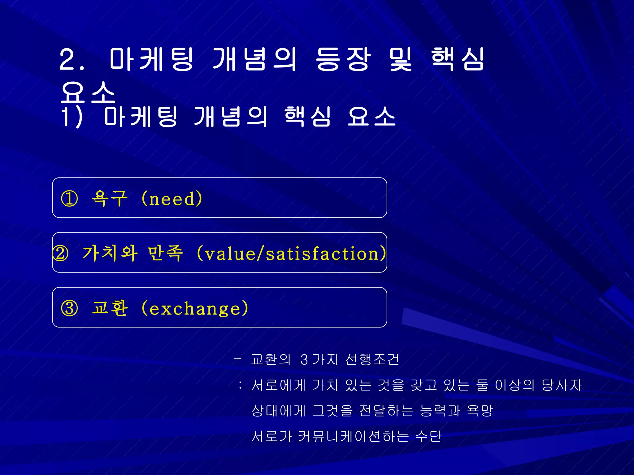 2.  마케팅 개념의 등장 및 핵심 요소 1)  마케팅 개념의 핵심 요소 ①  욕구  (need) ②  가치와 만족  (value/satisfaction) ③  교환  (exchange) 교환의  3 가지 선행조건 :  서로에게 가치 있는 것을 갖고 있는 둘 이상의 당사자 상대에게 그것을 전달하는 능력과 욕망 서로가 커뮤니케이션하는 수단  