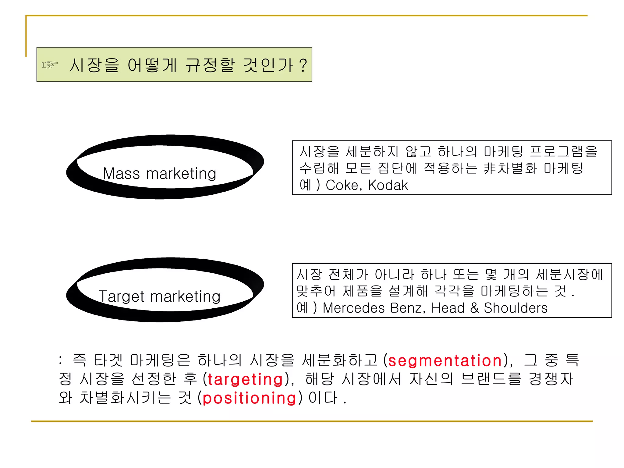 ☞  시장을 어떻게 규정할 것인가 ? Mass marketing Target marketing 시장을 세분하지 않고 하나의 마케팅 프로그램을  수립해 모든 집단에 적용하는 非차별화 마케팅 예 ) Coke, Kodak 시장 전체가 아니라 하나 또는 몇 개의 세분시장에  맞추어 제품을 설계해 각각을 마케팅하는 것 . 예 ) Mercedes Benz, Head & Shoulders :  즉 타겟 마케팅은 하나의 시장을 세분화하고 ( segmentation ),  그 중 특정 시장을 선정한 후 ( targeting ),  해당 시장에서 자신의 브랜드를 경쟁자와 차별화시키는 것 ( positioning ) 이다 .  