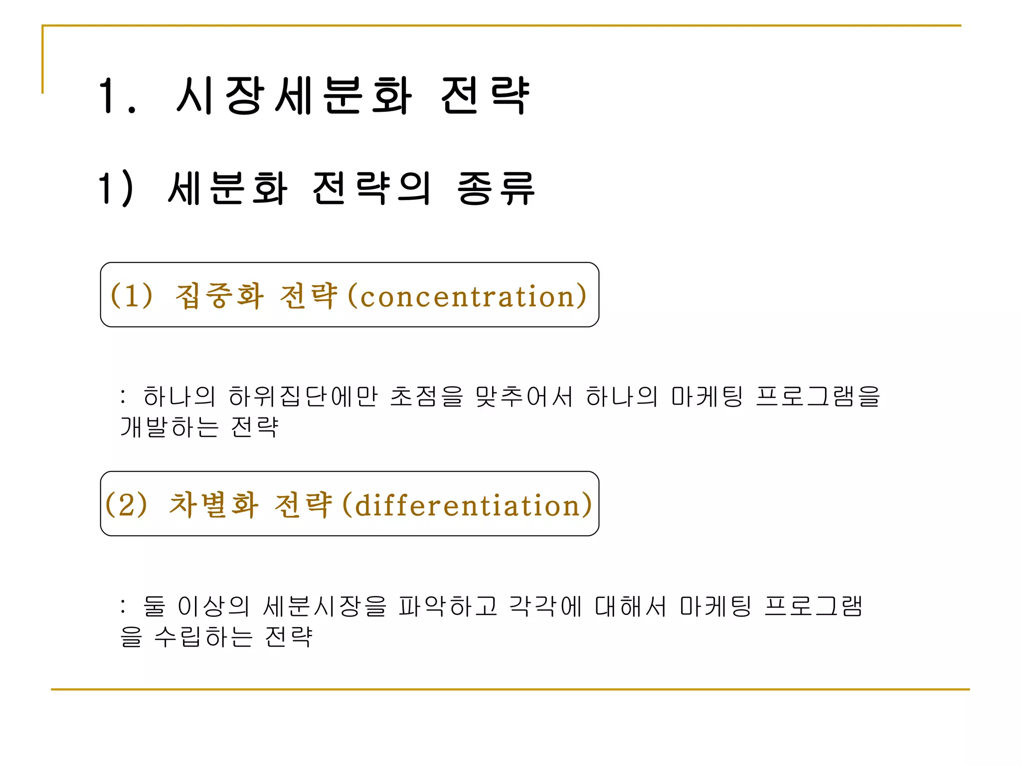 1.  시장세분화 전략 (1)  집중화 전략 (concentration) 1)  세분화 전략의 종류 :  하나의 하위집단에만 초점을 맞추어서 하나의 마케팅 프로그램을 개발하는 전략 (2)  차별화 전략 (differentiation) :  둘 이상의 세분시장을 파악하고 각각에 대해서 마케팅 프로그램을 수립하는 전략 