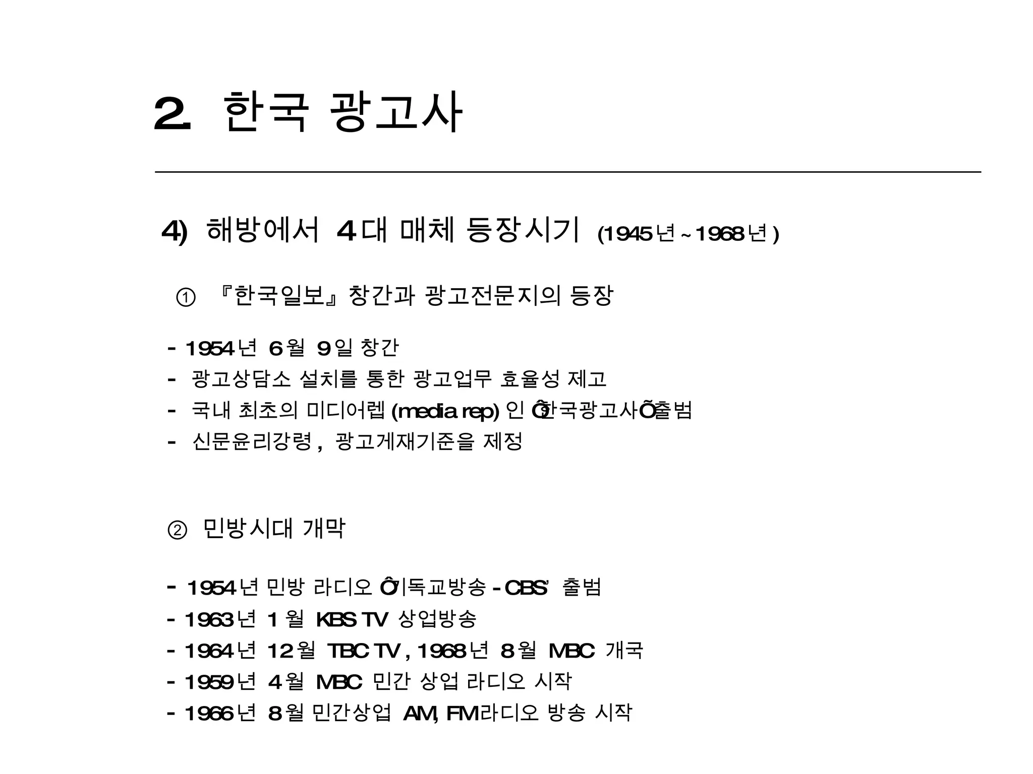 2.  한국 광고사  4)  해방에서  4 대 매체 등장시기  (1945 년 ~1968 년 ) ①  『한국일보』 창간과 광고전문지의 등장 1954 년  6 월  9 일 창간 광고상담소 설치를 통한 광고업무 효율성 제고 국내 최초의 미디어렙 (media rep) 인  ‘ 한국광고사 ’  출범 신문윤리강령 ,  광고게재기준을 제정 ②   민방시대 개막 1954 년 민방 라디오  ‘ 기독교방송 -CBS ’   출범 1963 년  1 월  KBS TV  상업방송  1964 년  12 월  TBC TV , 1968 년  8 월  MBC  개국 1959 년  4 월  MBC  민간 상업 라디오 시작 1966 년  8 월 민간상업  AM, FM 라디오 방송 시작  