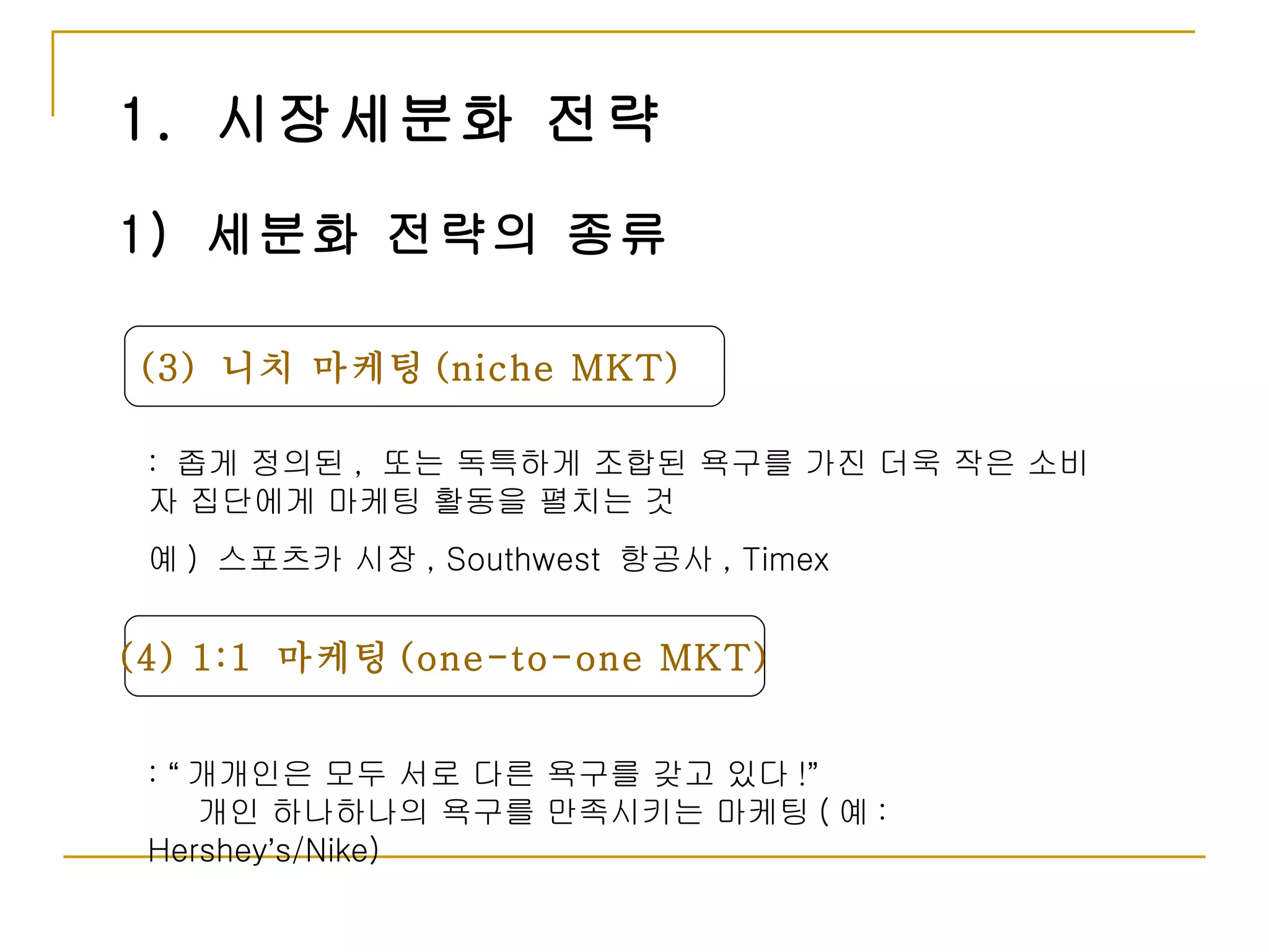 1.  시장세분화 전략 (3)  니치 마케팅 (niche MKT) 1)  세분화 전략의 종류 :  좁게 정의된 ,  또는 독특하게 조합된 욕구를 가진 더욱 작은 소비자 집단에게 마케팅 활동을 펼치는 것 예 )  스포츠카 시장 , Southwest  항공사 , Timex  (4) 1:1  마케팅 (one-to-one MKT) :  “ 개개인은 모두 서로 다른 욕구를 갖고 있다 ! ”   개인 하나하나의 욕구를 만족시키는 마케팅 ( 예 : Hershey ’ s/Nike) 