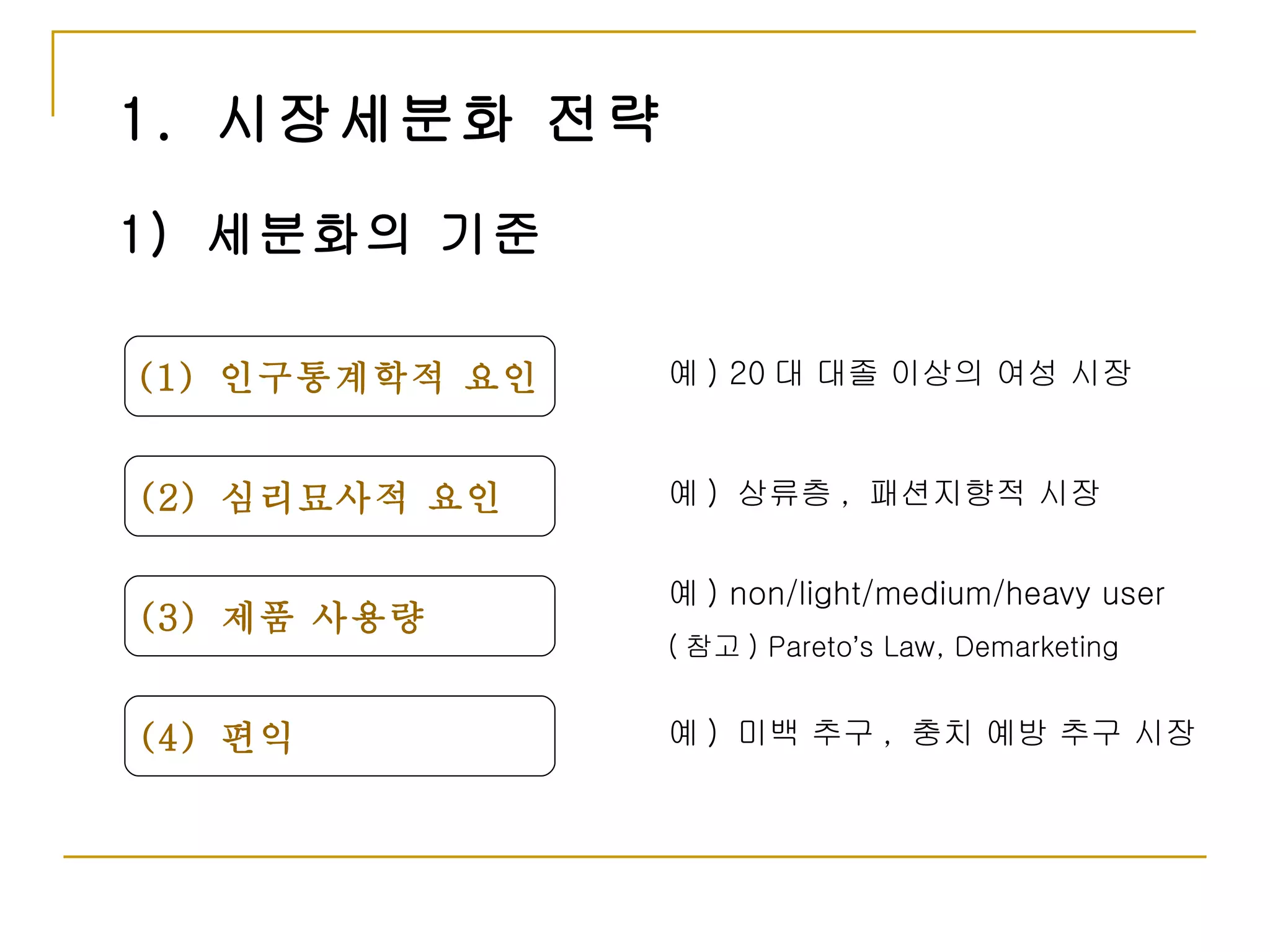 1.  시장세분화 전략 1)  세분화의 기준 (1)  인구통계학적 요인 (2)  심리묘사적 요인 (3)  제품 사용량 (4)  편익 예 ) 20 대 대졸 이상의 여성 시장 예 )  상류층 ,  패션지향적 시장 예 ) non/light/medium/heavy user ( 참고 ) Pareto ’ s Law, Demarketing 예 )  미백 추구 ,  충치 예방 추구 시장 