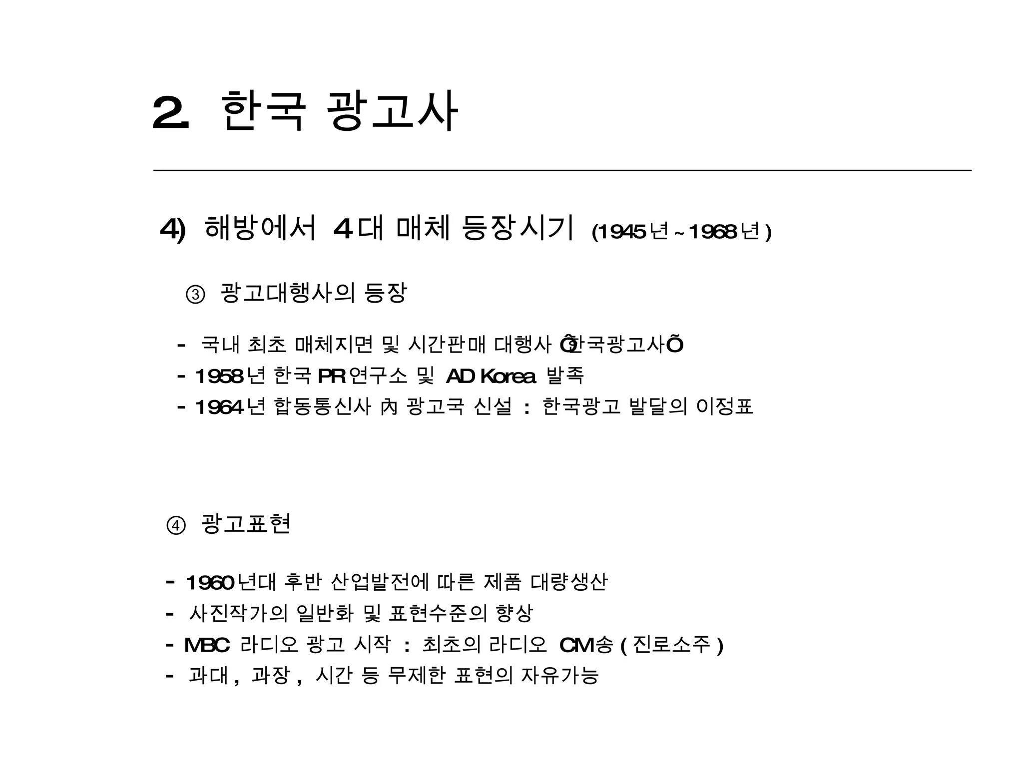2.  한국 광고사  4)  해방에서  4 대 매체 등장시기  (1945 년 ~1968 년 ) ③  광고대행사의 등장 국내 최초 매체지면 및 시간판매 대행사  ‘ 한국광고사 ’ 1958 년 한국 PR 연구소 및  AD Korea  발족 1964 년 합동통신사 內 광고국 신설  :  한국광고 발달의 이정표  ④   광고표현 1960 년대 후반 산업발전에 따른 제품 대량생산 사진작가의 일반화 및 표현수준의 향상 MBC  라디오 광고 시작  :  최초의 라디오  CM 송 ( 진로소주 ) 과대 ,  과장 ,  시간 등 무제한 표현의 자유가능 
