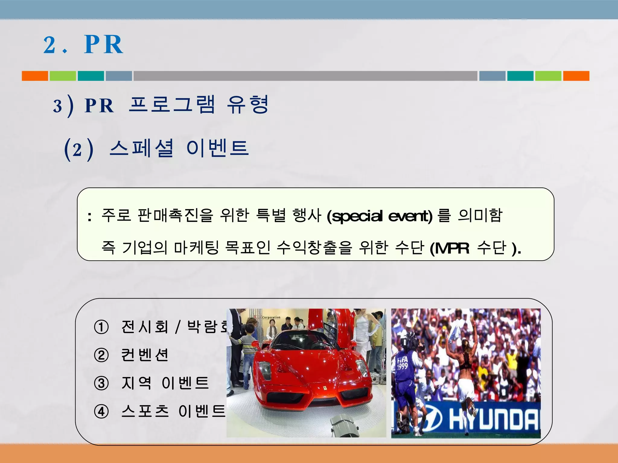 :  주로 판매촉진을 위한 특별 행사 (special event) 를 의미함  즉 기업의 마케팅 목표인 수익창출을 위한 수단 (MPR  수단 ).  2. PR 3) PR  프로그램 유형 (2)  스페셜 이벤트 ①  전시회 / 박람회 ②  컨벤션 ③  지역 이벤트 ④  스포츠 이벤트 