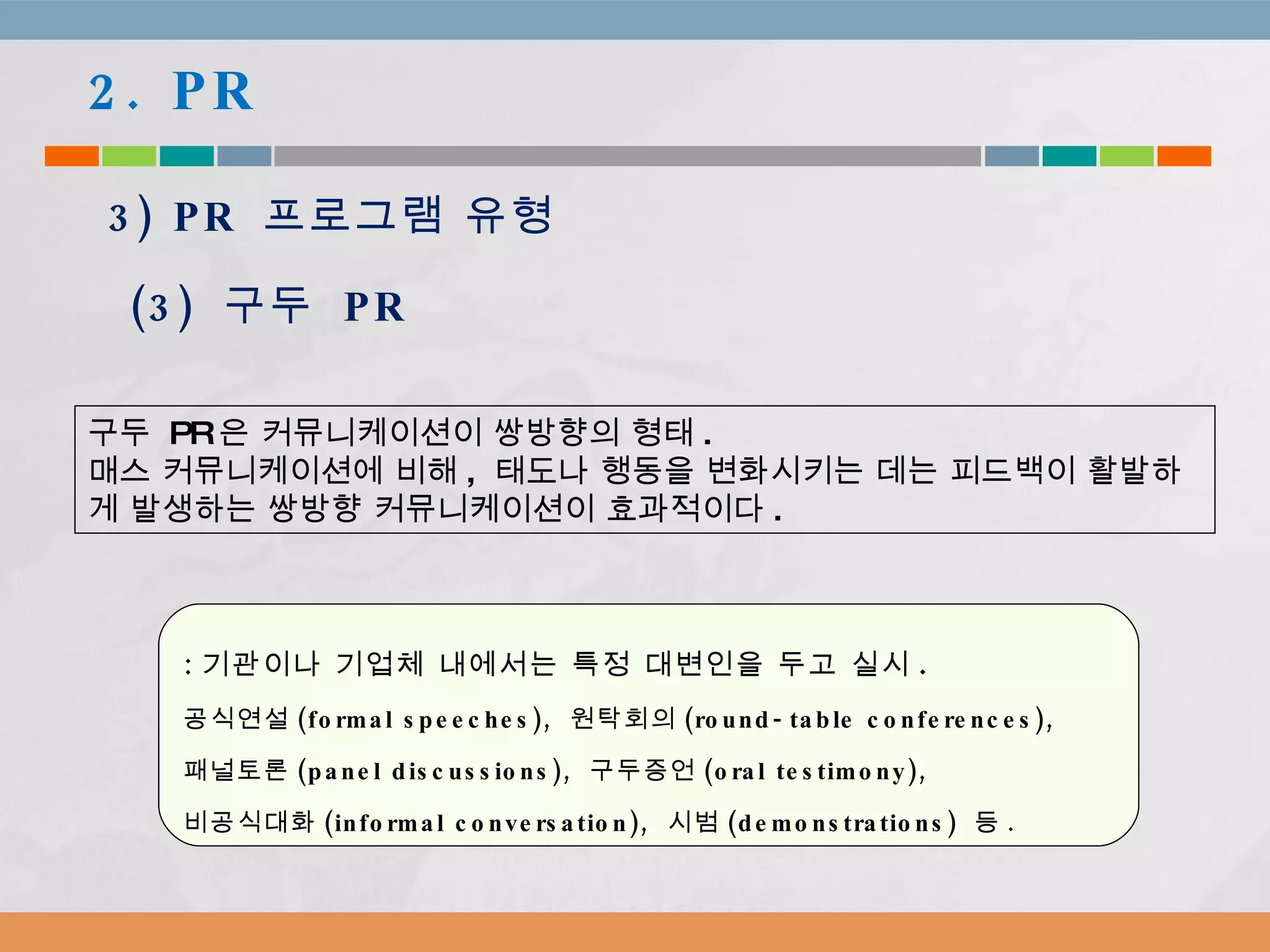 : 기관이나 기업체 내에서는 특정 대변인을 두고 실시 . 공식연설 (formal speeches),  원탁회의 (round-table conferences),  패널토론 (panel discussions),  구두증언 (oral testimony), 비공식대화 (informal conversation),  시범 (demonstrations)  등 .   구두  PR 은 커뮤니케이션이 쌍방향의 형태 .  매스 커뮤니케이션에 비해 ,  태도나 행동을 변화시키는 데는 피드백이 활발하게 발생하는 쌍방향 커뮤니케이션이 효과적이다 . 2. PR 3) PR  프로그램 유형 (3)  구두  PR 