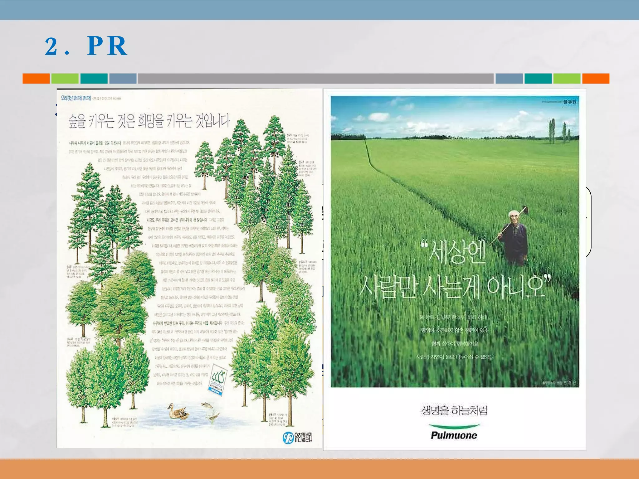 2. PR 3) PR  프로그램 유형 (4)  기업 광고 : 2 장에서 보았듯이 ,  형태는 광고지만 ,  목적은 기업의 이미지 제고 따라서  PR  프로그램의 하나로 볼 수 있다 .  기업 광고는 형식은 광고지만  PR  수단 .  이미지 제고에 도움이 됨 . 긍정적 이미지의 기업은 위기 (crisis) 시에도 접종 효과 발생 여러 연구에 따르면 ,  장기적으로 제품 판매에도 긍정적 영향 발휘 기업 명성 및 기업 가치 ,  자산 형성에 기여 ( 투자 ,  사원 유치 등 ) 