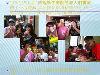 很久很久以前,傳說新生書院的老人們曾流傳了一塊寶藏,只要找到這塊秘寶的人,在上營的那六天…就可以吃的…跟別人不一樣!!!!所以…七小一行人就浩浩蕩蕩的出發尋找了!