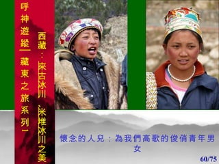 1 1 懷念的人兒：為我們高歌的俊俏青年男女 60/75 呼 神 遊 蹤│藏 東 之 旅 系 列 1 西藏：  來古冰川 、 米堆冰川 之美 