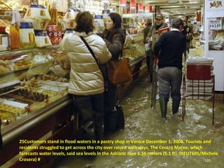 25Customers stand in flood waters in a pastry shop in Venice December 1, 2008. Tourists and residents struggled to get across the city over raised walkways. The Centro Maree, which forecasts water levels, said sea levels in the Adriatic rose 1.56 meters (5.1 ft). (REUTERS/Michele Crosera) # 