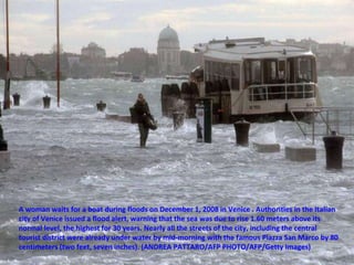 A woman waits for a boat during floods on December 1, 2008 in Venice . Authorities in the Italian city of Venice issued a flood alert, warning that the sea was due to rise 1.60 meters above its normal level, the highest for 30 years. Nearly all the streets of the city, including the central tourist district were already under water by mid-morning with the famous Piazza San Marco by 80 centimeters (two feet, seven inches). (ANDREA PATTARO/AFP PHOTO/AFP/Getty Images) 