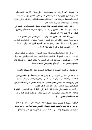 ‫عن الصابة ، المر الذي كان من الصعوبة بمكان . وفى سنة ٢٤٩١ صدر القانون رقم‬
   ‫٦٨ بشأن التأمين الجباري ضد إصابات العمل لضمان حقوق العاملين ، و تولت شركات‬
‫التأمين هذه المهمة حتى سنة ٥٥٩١ حيث أنشئت مؤسسة التأمين و الدخار ، التى تحولت‬
                                         ‫بعد ذلك إلى الهيئة العامة للتأمينات الجتماعية.‬
‫و تطور تأمين إصابات العمل من خلل تعديلت عديدة ، فأضيفت أمراض المهنة إلى‬
 ‫إصابات العمل سنة ٥٥٩١ بالقانون رقم ٧١١ ، و انتهت التعديلت المختلفة إلى القانون‬
                                              ‫الحالي رقم ٩٧ لسنة ٥٧٩١ و تعديلته .‬
     ‫وفى سنة ٩٥٩١ صدر قانون العمل رقم ١٩ ، الذي اختص الباب الخامس منه‬
‫برعاية صحة العاملين وتنظيم إجراءات الصحة و السلمة المهنية . و قد تم تعديله فيما بعد‬
   ‫بالقانون رقم ٧٣١ لسنة ١٨٩١، و الذي حل محله فيما بعد قانون العمل رقم ٢١ لسنة‬
                               ‫٣٠٠٢ ، و الذي بدأ العمل به في ٧ يوليو سنة ٣٠٠٢ .‬

 ‫و في إطار اهتمام المنظمات الدولية بصحة العاملين و سلمتهم ، و لتحقيق أهداف‬
‫و السلمة المهنية فقد أصدرت منظمة العمل الدولية التوصية رقم ٢١١ لسنة‬             ‫الصحة‬
‫٩٥٩١، و التى تهدف – ليس فقط إلى وقاية العاملين من مخاطر المهنة - و لكن للرتقاء‬
                      ‫بالمستوى الصحي لهم ، المر الذي ينعكس على الكفاءة النتاجية.‬

   ‫و يشمل برنامج الصحة و السلمة المهنية على النشطة التية :‬

  ‫١ . الفحص الطبي البتدائي : و يجرى عند دخول الخدمة ، و يهدف إلى تقييم‬
  ‫الحالة الصحية للمتقدم و تسجيلها عند بدء العمل ، و تقييم قدراته البدنية و النفسية حتى‬
‫يمكن وضع العامل المناسب في العمل المناسب . كما يساعد الفحص على اكتشاف المراض‬
                           ‫التى لم تكن معروفة للمتقدم ، حتى يمكن تقديم العلج اللزم .‬
‫و كذلك يساعد الفحص على تجنب توظيف المتقدم في وظيفة قد يكون فيها مصدرا للخطورة‬
 ‫لزملئه ) إذا كان مريضا بمرض معد ، على سبيل المثال ( أو لنفسه ) كأن يكون مريضا‬
                                                       ‫بأمراض القلب أو الصرع ….(.‬

 ‫٢. إجراء مسح و تقييم لبيئة العمل للتعرف على المخاطر الموجودة أو المحتمل‬
 ‫وجودها . و تلك مسئولية طبيب الصحة المهنية و أخصائي صحة بيئة العمل ‪Industrial‬‬
    ‫‪ hygiene specialist‬وأخصائي السلمة المهنية ، و الذين يقدمون التوصيات بشأن‬
 