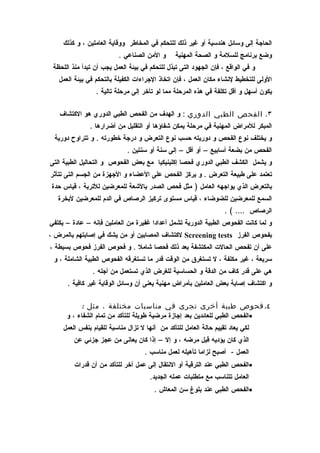 ‫الحاجة إلى وسائل هندسية أو غير ذلك للتحكم في المخاطر ووقاية العاملين ، و كذلك‬
                          ‫و المن الصناعي .‬       ‫وضع برنامج للسلمة و الصحة المهنية‬
 ‫و في الواقع ، فإن الجهود التى تبذل للتحكم في بيئة العمل يجب أن تبدأ منذ اللحظة‬
   ‫الولى للتخطيط لنشاء مكان العمل ، فإن اتخاذ الجراءات الكفيلة بالتحكم في بيئة العمل‬
                 ‫يكون أسهل و أقل تكلفة في هذه المرحلة مما لو تأخر إلى مرحلة تالية .‬

   ‫٣. الفحص الطبي الدوري : و الهدف من الفحص الطبي الدوري هو الكتشاف‬
               ‫المبكر للمراض المهنية في مرحلة يمكن شفاؤها أو التقليل من أضرارها .‬
 ‫و يختلف نوع الفحص و دوريته حسب نوع التعرض و درجة خطورته . و تتراوح دورية‬
                              ‫الفحص من بضعة أسابيع – أو أقل – إلى سنة أو سنتين .‬
‫و يشمل الكشف الطبي الدوري فحصا إكلينيكيا مع بعض الفحوص و التحاليل الطبية التى‬
‫تعتمد على طبيعة التعرض . و يركز الفحص على العضاء و الجهزة من الجسم التى تتأثر‬
‫بالتعرض الذي يواجهه العامل ) مثل فحص الصدر بالشعة للمعرضين للتربة ، قياس حدة‬
   ‫السمع للمعرضين للضوضاء ، قياس مستوى تركيز الرصاص في الدم للمعرضين لبخرة‬
                                                                    ‫الرصاص …. ( .‬
‫و لما كانت الفحوص الطبية الدورية تشمل أعدادا غفيرة من العاملين فإنه – عادة – يكتفي‬
‫بفحوص الفرز ‪ Screening tests‬لكتشاف المصابين أو من يشك في إصابتهم بالمرض ،‬
‫على أن تفحص الحالت المكتشفة بعد ذلك فحصا شامل . و فحوص الفرز فحوص بسيطة ،‬
 ‫سريعة ، غير مكلفة ، ل تستغرق من الوقت قدر ما تستغرقه الفحوص الطبية الشاملة ، و‬
                ‫هي على قدر كاف من الدقة و الحساسية للغرض الذي تستعمل من أجله .‬
      ‫و اكتشاف إصابة بعض العاملين بأمراض مهنية يعنى أن وسائل الوقاية غير كافية .‬

           ‫٤. فحوص طبية أخرى تجرى في مناسبات مختلفة ، مثل :‬
      ‫•الفحص الطبي للعائدين بعد إجازة مرضية طويلة للتأكد من تمام الشفاء ، و‬
     ‫لكي يعاد تقييم حالة العامل للتأكد من أنها ل تزال مناسبة للقيام بنفس العمل‬
         ‫الذي كان يؤديه قبل مرضه ، و إل – إذا كان يعانى من عجز جزئي عن‬
                                     ‫العمل - أصبح لزاما تأهيله لعمل مناسب .‬
         ‫•الفحص الطبي عند الترقية أو النتقال إلى عمل آخر للتأكد من أن قدرات‬
                                       ‫العامل تتناسب مع متطلبات عمله الجديد.‬
                                        ‫•الفحص الطبي عند بلوغ سن المعاش .‬
 