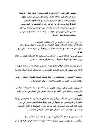 ‫•الفحص الطبي الدوري لفراد الدارة العليا ، حيث أن هؤلء يكونون قد بلغوا‬
       ‫السن التى تكثر فيها معدلت الصابة ببعض المراض مثل أمراض الجهاز‬
           ‫الدوري و القلب و البول السكري و الورام . و كذلك فإنهم يتعرضون‬
       ‫لضغوط العمل بدرجة أكبر من غيرهم ، كما أن انقطاعهم عن العمل بسبب‬
    ‫المرض يسبب ارتباكا أكثر مما يحدث إذا تغيب من هم في مرتبة إدارية أقل .‬
      ‫•الفحص الطبي الدوري لمن تعدوا سنا معينة ) ٥٤ سنة مثل ( حيث ترتفع‬
                                           ‫معدلت الصابة ببعض المراض .‬

                       ‫٥. علج الحالت الطارئة و السعافات الولية :‬
     ‫بالضافة إلى معدات السعافات الولية التقليدية ، و التى يجب أن تتوفر في كل مواقع‬
   ‫العمل ، فإن هناك معدات و مضادات خاصة بأنواع معينة من التعرضات تعتمد على نوع‬
                                                                          ‫التعرض .‬
‫و يجب في جميع الحالت تدريب و إعادة تدريب المسئولين عن السعافات الولية ، و التأكد‬
                  ‫من أن المعدات و الدوية المطلوبة ما زالت كافية و صالحة للستعمال.‬

‫٦.إنه و إن كانت النشطة الوقائية تشكل جزءا هاما من برامج الصحة و السلمة المهنية ،‬
‫إل أنه يجب توفير الرعاية الطبية للعاملين ، بما في ذلك خدمات العيادة الخارجية‬
                                                                                   ‫،‬
‫و خدمات الخصائيين و المستشفيات ، و كذلك خدمات الصحة النفسية و السنان ، وتوفير‬
                  ‫إمكانات الفحوص الطبية ، و الفحص بالشعة ، و توفير الدواء اللزم .‬

 ‫٧. سلمة الغذاء في مكان العمل : و التأكد من استيفاء الشروط الصحية في‬
  ‫أماكن إعداد و حفظ و تناول الطعام ، و الشراف الصحي على العاملين في إعداد و تقديم‬
                                                                             ‫الطعام.‬
‫و من واجبات طبيب الصحة المهنية أن يقدم النصح إلى إدارة المؤسسة فيما يختص بنوعية‬
    ‫الطعام الذي يقدم للعاملين ، و الحاجة إلى تقديم تغذية إضافية لبعض العاملين في مهن‬
  ‫خاصة تزداد فيها حاجة الجسم إلي السعرات الحرارية أو البروتينات أو الملح المعدنية ،‬
              ‫أو الماء و ملح الطعام ) عند العمل في الجو الحار ( أو بعض الفيتامينات .‬

            ‫٨. تشخيص و علج المراض المهنية و إصابات العمل ، و‬
‫التأهيل ، و تقدير نسب العجز المتخلف عن تلك الحالت بغرض تعويضها. و في‬
 