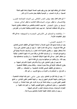‫الحالت التى يتخلف فيها عجز جزئي يقوم طبيب الصحة المهنية بإعادة تقييم الحالة‬
            ‫الصحية ، و قدرات المصاب ، و التوصية بتكليفه بعمل مناسب إذا لزم المر .‬

 ‫٩. في مكان العمل ،يجب توفير القدر الكافي من المياه الصالحة للشرب‬
    ‫والغتسال ، و توفير دورات المياه بالعدد المناسب، و توفير أماكن صحية‬
‫لحفظ و تناول الطعام . كما يجب الهتمام بالتخلص من المخلفات بالطرق السليمة‬
‫، بما في ذلك المخلفات الصناعية . كما يجب أيضا الهتمام بمكافحة الحشرات و القوارض .‬

 ‫٠١. مكافحة و التحكم في المراض المعدية و المتوطنة ، بما في ذلك‬
                                                           ‫توفير التطعيمات اللزمة .‬

                                                         ‫١١. التثقيف الصحي :‬
  ‫يجب أن يشترك جميع أفراد فريق الصحة و السلمة المهنية في التثقيف الصحي للعاملين‬
   ‫على كافة المستويات ، بما في ذلك الدارة العليا ، إذ يجب أن يكون العاملون على دراية‬
  ‫تامة بمخاطر مهنهم ، و بالطرق المأمونة لداء العمل، و أن يشاركوا مشاركة إيجابية في‬
  ‫برنامج منع الحوادث ، و أن يشاركوا كذلك في مراقبة حسن أداء أجهزة التحكم و الوقاية‬
   ‫من مخاطر العمل ، بما في ذلك أجهزة الوقاية الشخصية ، و أن يلتزموا باستعمالها حيث‬
                        ‫يجب ذلك ، وأن يتأكدوا من صيانتها بما يؤدى إلى كفاءة أدائها .‬
   ‫كما يجب أن يكون العاملون على دراية بالعراض المبكرة للمراض المهنية ، و‬
     ‫بطرق السعافات الولية في حالة حدوث إصابات ، وكذلك بمبادئ النظافة الشخصية .‬
        ‫و تستعمل في التثقيف الصحي اللقاءات الشخصية ، و الملصقات ، و الفلم‬
                  ‫و الشرائح ، و المحاضرات و الندوات و برامج التدريب ، و غير ذلك .‬

‫٢١. يجب أن ينشأ لكل من العاملين ملف طبي خاص ، تدون فيه البيانات الشخصية ،‬
‫ونوع العمل و طبيعة التعرض المهني إن وجد ، و نتيجة الفحص الطبي البتدائي ، و نتائج‬
  ‫الفحص الطبي الدوري، و بيانات كاملة عن مرات التردد على عيادة المنشأة ، و الزيارات‬
      ‫للخصائيين ، و دخول المستشفى و نتائج الفحوص الطبية ، و الجراءات الطبية ، و‬
                      ‫الجازات المرضية و حوادث وإصابات العمل و المراض المهنية .‬
                  ‫و يجب أن تعامل الملفات الطبية الخاصة بالعاملين بسرية تامة .‬
 