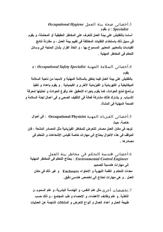 ‫3. أخصائى صحة بيئة العمل ‪Occupational Hygiene‬‬
                                              ‫‪ : Specialist‬و يقوم‬
  ‫أساسا بالتفتيش على بيئة العمل للتعرف على المخاطر الحقيقية أو المحتملة، و يقوم‬
       ‫فى سبيل ذلك باستخدام التقنيات المختلفة فى تقييم بيئة العمل ، و مقارنة نتائج‬
    ‫القياسات بالمعايير المعايير المسموح بها ، و اتخاذ القرار بشأن الحاجة إلى وسائل‬
                                                        ‫التحكم فى المخاطر المهنية .‬


    ‫4. أخصائى السلمة المهنية ‪ : Occupational Safety Specialist‬و‬
                                                                            ‫يقوم‬
    ‫بالتفتيش على بيئة العمل فيما يتعلق بالسلمة المهنية و لسيما من ناحية السلمة‬
     ‫الميكانيكية و الكهربائية و الفيزيائية الخرى و الكيميائية . و يقوم بإعداد و تنفيذ‬
 ‫برنامج لمنع الحوادث، كما يقوم بإجراء التحقيق عند وقوع الحوادث و تحليلها لمعرفة‬
‫السباب. و يشارك كذلك مشاركة فعالة فى التثقيف الصحى و فى أعمال لجنة السلمة و‬
                                                          ‫الصحة المهنية فى المشأة.‬


    ‫5. أخصائى الفيزياء المهنية ‪ : Occupational Physicist‬فى أحوال‬
                                                                    ‫خاصة، حيث‬
 ‫توجد فى مكان العمل مصادر للتعرض للمخاطر الفيزيائية مثل المصادر المشعة ، فإن‬
     ‫الموقف فى هذه الحوال يحتاج إلى مهارات خاصة لقياس الشعاعات و التحكم فى‬
                                                                          ‫مصادرها .‬


                ‫6. أخصائى هندسة التحكم فى مخاطر بيئة العمل‬
   ‫‪ : Environmental Control Engineer‬يحتاج التحكم فى المخاطر المهنية‬
                                                     ‫إلى مهارات هندسية لتصميم‬
      ‫معدات التحكم و انظمة التهوية و الحتواء ‪ Enclosure‬و غير ذلك فى مكان‬
                             ‫العمل . و هى مهارات تحتاج إلى تخصص هندسى دقيق.‬


     ‫7. تخصصات أخرى مثل علم النفس، و الهندسة البشرية، و علم السموم، و‬
      ‫التغذية. و علم وظائف العضاء، و الحصاء و طب المجتمع ، و ذلك حسب‬
   ‫طبيعة العمل و أعداد العمال و أنواع التعرض و المشكلت الناجمة عن العمليات‬
 