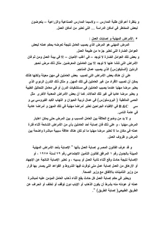 ‫و بنظرة أعم فإن طلبة المدارس – ولسيما المدارس الصناعية والزراعية – يتعرضون‬
                      ‫لبعض المخاطر في أماكن الدراسة … التى تعتبر من أماكن العمل.‬

                                              ‫٥ .المراض المهنية و إصابات العمل :‬
    ‫المرض المهني هو المرض الذي يصيب العامل نتيجة تعرضه بحكم عمله لبعض‬
                                     ‫العوامل الضارة التى تعتبر جزءا من طبيعة العمل.‬
 ‫و بعض تلك العوامل الضارة ل توجد – في أغلب الحيان – إل في بيئة العمل ومن ثم فان‬
      ‫المراض التى تنشا عنها ل توجد إل بين العاملين المعرضين. مثال ذلك مرض تحجر‬
                                     ‫الرئتين )السليكوزس( الذي يصيب عمال المناجم.‬
‫على أن هناك بعض المراض التى تصيب بعض العاملين في مهن معينة ولكنها كذلك‬
  ‫يمكن أن تصيب الفراد من غير العاملين في تلك المهن. و مثال ذلك التدرن الرئوي الذي‬
‫يعتبر مرضا مهنيا عندما يصيب العاملين في مستشفيات الدرن أو في معامل التحاليل الطبية‬
   ‫و يعتبر مرضا عاديا في غير تلك الحالت. كما أن بعض المراض المعدية الخرى مثل‬
 ‫الحمى المالطية ) البروسلوزس( في عمال تربية الحيوان و التهاب الكبد الفيروسي بي و‬
 ‫‪ B &C‬في الطباء الجراحين تعتبر أمراضا مهنية في تلك المهن و أمراضا عادية‬        ‫سى‬
                                                                    ‫في عامة الناس.‬
     ‫و ل بد من وضوح العلقة بين العامل المسبب و بين المرض حتى يمكن اعتبار‬
 ‫المرض مهنيا ، و على ذلك فان إصابة أحد العاملين بأي من المراض الشائعة أثناء فترة‬
 ‫عمله في مكان ما ل تعتبر مرضا مهنيا ما لم تكن هناك علقة سببية مباشرة واضحة بين‬
                                                            ‫المرض و ظروف العمل.‬

     ‫و قد عرف القانون المصري إصابة العمل بأنها " الصابة بأحد المراض المهنية‬
     ‫المبينة بالجدول رقم ١ المرافق لقانون التأمين الجتماعي رقم ٩٧ لسنة ٥٧٩١ ، أو‬
‫الصابة نتيجة حادث وقع أثناء تأدية العمل أو بسببه ، و تعتبر الصابة الناتجة عن الجهاد‬
‫أو الرهاق من العمل إصابة عمل متى توفرت فيها الشروط و القواعد التى يصدر بها قرار‬
                                         ‫من وزير التأمينات بالتفاق مع وزير الصحة.‬
 ‫ويعتبر في حكم إصابة العمل كل حادث يقع أثناء ذهاب العامل المؤمن عليه لمباشرة‬
‫عمله أو عودته منه بشرط أن يكون الذهاب أو الياب دون توقف أو تخلف أو انحراف عن‬
                                                 ‫الطريق الطبيعي) إصابة الطريق( ".‬
 