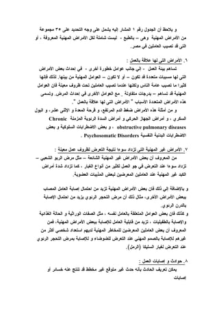 ‫و يلحظ أن الجدول رقم ١ المشار إليه يشمل على وجه التحديد على ٥٣ مجموعة‬
‫من المراض المهنية وهى – بالطبع - ليست شاملة لكل المراض المهنية المعروفة ، أو‬
                                                     ‫التى قد تصيب العاملين في مصر.‬

                                                   ‫٦. المراض التى لها علقة بالعمل :‬
  ‫تساهم بيئة العمل - إلي جانب عوامل خطورة أخرى - في إحداث بعض المراض‬
  ‫التى لها مسببات متعددة قد تكون – أو ل تكون – العوامل المهنية من بينها. لذلك فإنها‬
 ‫كثيرا ما تصيب عامة الناس ولكنها عندما تصيب العاملين تحت ظروف معينة فان العوامل‬
   ‫المهنية قد تساهم – بدرجات متفاوتة _ مع العوامل الخرى في إحداث المرض. وتسمى‬
                    ‫هذه المراض المتعددة السباب " المراض التى لها علقة بالعمل ".‬
‫و من أمثلة هذه المراض ضغط الدم المرتفع، و قرحة المعدة و الثنى عشر، و البول‬
       ‫السكري ، و أمراض الجهاز الحركي و أمراض السدة الرئوية المزمنة ‪Chronic‬‬
     ‫‪ ، obstructive pulmonary diseases‬و بعض الضطرابات السلوكية و بعض‬
                         ‫الضطرابات البدنية النفسية ‪. Psychosomatic Disorders‬‬

          ‫٧. المراض غير المهنية التى تزداد سوءا نتيجة التعرض لظروف عمل معينة :‬
‫من المعروف أن بعض المراض غير المهنية الشائعة – مثل مرض الربو الشعبي –‬
   ‫تزداد سوءا عند التعرض في جو العمل لكثير من أنواع الغبار ، كما تزداد شدة أمراض‬
                    ‫الكبد غير المهنية عند العاملين المعرضين لبعض المذيبات العضوية.‬

    ‫و بالضافة إلي ذلك فان بعض المراض المهنية تزيد من احتمال إصابة العامل المصاب‬
    ‫ببعض المراض الخرى، مثال ذلك أن مرض التحجر الرئوي يزيد من احتمال الصابة‬
                                                                      ‫بالدرن الرئوي.‬
  ‫و كذلك فان بعض العوامل المتعلقة بالعامل نفسه ، مثل الصفات الوراثية و الحالة الغذائية‬
      ‫والصابة بالطفيليات ، تزيد من قابلية العامل للصابة ببعض المراض المهنية، فمن‬
   ‫المعروف أن بعض العاملين المعرضين للمخاطر المهنية لديهم استعداد شخصي أكثر من‬
 ‫غيرهم للصابة بالصمم المهني عند التعرض للضوضاء و للصابة بمرض التحجر الرئوي‬
                                                  ‫عند التعرض لغبار السليكا )الرمل(.‬

                                                          ‫٨. حوادث و إصابات العمل :‬
      ‫يمكن تعريف الحادث بأنه حدث غير متوقع غير مخطط قد تنتج عنه خسائر أو‬
                                                                             ‫إصابات‬
 