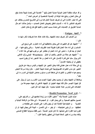 ‫و قد عرفت منظمة العمل الدولية إصابة العمل بأنها " الصابة التى تحدث نتيجة حادث يقع‬
             ‫في مكان العمل و ينتج عنه الوفاة أو الصابة الشخصية أو المرض الحاد ".‬
‫على أنه تجدر الشارة إلي أن تعريف إصابة العمل كما ورد في التشريع المصري يختلف عن‬
‫التعريف المذكور إذ أنه – لسباب تتعلق بتعويض العامل المصاب – يشمل حالت أعم مثل‬
       ‫إصابة الطريق أو الصابات التى تحدث بسبب العمل و لكنها تقع خارج مكان العمل.‬

                                                              ‫٩. الجهاد ‪: Fatigue‬‬
    ‫من الصعب ذكر تعريف محدد للجهاد. وقد كانت هناك عدة تعريفات نذكر منها ما‬
                                                                              ‫يلي: :‬
        ‫أ- " الجهاد هو كل التغييرات التى يمكن ملحظتها في أداء العمل و التى ترجع إلي‬
‫الستمرار في أداء هذا العمل لفترة طويلة تحت الظروف العادية ، والتى ينتج عنها - في‬
  ‫الحال أو بعد فترة – تدهور في أداء العمل أو مظاهر غير مرغوب فيها في هذا الداء ".‬
   ‫ب- " الجهاد هو حالة من الشعور بالتعب أو الملل ‪ Weariness‬البدني و/أو الذهني‬
     ‫الذي يؤثر سلبا على قدرة النسان على أداء العمل، و هذا الشعور إما أن يكون لسبب‬
                                                        ‫حقيقي أو أن يتخيله النسان".‬
    ‫ج- في حالة أداء عمل عضلي فانه يمكن التعبير عن الجهاد و قياس درجته عن طريق‬
‫التعبير عن مدى التغيرات الفسيولوجية التى تحدث نتيجة العمل ، مثل زيادة سرعة النبض‬
 ‫وحجم هواء التنفس و التغيرات في ضغط الدم و مستوى حامض اللبنيك في الدم و ما إلي‬
                                                                               ‫ذلك".‬
  ‫ويلحظ أن الجهاد يمكن أن يصيب بعض أجهزة الجسم دون الخرى و دون أن يؤثر على‬
       ‫كل أجهزة الجسم. مثال ذلك إجهاد العينين أو الجهاد الذهني أو إجهاد مجموعة من‬
                   ‫العضلت التى تمارس عمل عضليا محدودا مثل إجهاد أحد الذراعين.‬

                                         ‫٠١. تعزيز الصحة ‪: Health Promotion‬‬
    ‫عرف تعزيز الصحة بأنه " تمكين الفراد من زيادة تحكمهم في ، و قدرتهم على،‬
‫تحسين حالتهم الصحية. و لكي يصل الفرد ، أو المجموعة ، إلي حالة من الرفاهة البدنية و‬
         ‫و الجتماعية الكاملة لبد أن يكون قادرا على التعرف على تطلعاته و‬       ‫النفسية‬
‫تحقيقها ، و أن يلبى احتياجاته ، أو يغير – إلي الحسن – البيئة التى يعيش فيها، أو أن‬
 ‫تكون لديه القدرة على تحملها. لذا كان تعزيز الصحة ، ليس فقط مسئولية القطاع الصحي‬
                        ‫ولكنه يمتد وراء تغيير أنماط الحياة إلي تحقيق رفاهية الفرد " .‬
 