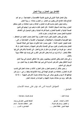 ‫التفاعل بين العامل و بيئة العمل‬

     ‫يمثل العامل اللبنة الولى في طريق التنمية القتصادية و الجتماعية ، و هو أهم‬
            ‫أضلع مثلث النتاج الذي يتكون من العامل ، و العمل و معداته ، و بيئة العمل.‬
‫وعندما يكون العمل مناسبا لقدرات العامل و أهدافه و حدود إمكاناته، و تكون مخاطر‬
      ‫العمل و بيئته تحت السيطرة الكاملة ، فان العمل غالبا ما يلعب دورا إيجابيا في تأمين‬
       ‫الصحة البدنية و النفسية للعامل و تنمية قدراته البدنية و يكون الوصول إلي الهداف‬
                                         ‫المنشودة للعمل مصدرا هاما للرضا و احترام الذات.‬
‫ولكن في بعض الحيان تكون أدوات العمل و بيئة العمل مصدرا للعديد من المخاطر ،‬
   ‫منها الفيزيائية والكيميائية و الميكانيكية و البيولوجية و النفسية و الجتماعية، و التى -‬
      ‫عندما تتجاوز الحدود المنة - تكون مصدرا هاما لتأثيرات سلبية على الحالة الصحية‬
    ‫للعامل بدنيا ونفسيا و تكون سببا في الصابة بالمراض المهنية و إصابات العمل، أو قد‬
 ‫تساهم ، مع غيرها من العوامل من داخل أو خارج العمل ، في الصابة بالمراض التى لها‬
    ‫علقة بالعمل ، أو قد تزيد من شدة بعض المراض الخرى التى ليست لها علقة سببية‬
                                                                                     ‫بالعمل.‬
      ‫و في مكان العمل يلتقي العاملون ببعضهم و يكون هذا الملتقى المحدود في بيئة العمل‬
       ‫فرصة لنتقال بعض المراض السارية التى ليس لها علقة بالعمل أو بيئة العمل، من‬
                                                                       ‫المريض إلي السليم.‬
 ‫و جدير بالذكر أن تصميم العمل و مكان العمل و اللت و معدات العمل لكي تناسب‬
 ‫قدرات العامل و إمكاناته من العوامل الهامة في زيادة النتاج كما وكيفا. و هي – وإن كان‬
   ‫تجاهلها قد ل يؤدى بطريق مباشر إلي زيادة معدلت حدوث المراض المهنية – إل أنه‬
                     ‫بكل تأكيد يزيد من معدلت حدوث الجهاد و الحوادث و إصابات العمل.‬



       ‫العوامل البيئية التى قد تؤثر على صحة النسان‬
                                                                                ‫العامل .‬


        ‫عوامل نفسية و اجتماعية :‬                                          ‫حوادث العمل :‬

 ‫الضغط العصبي. العمل في ورديات‬                                 ‫اللت و المعدات . الحرائق‬
 ‫الجر . العلقات النسانية . الدعم‬                           ‫و النفجار. وسائل نقل الحركة .‬
‫الجتماعي و السرى ……‬                                      ‫طبيعة المبنى . نظافة المكان……‬
 