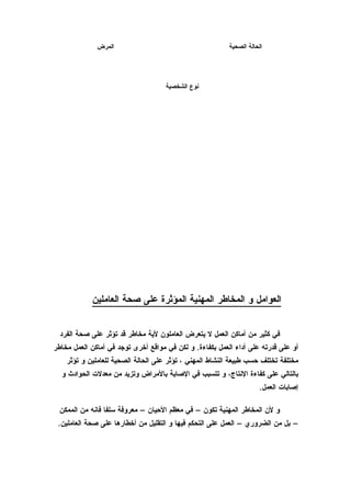 ‫المرض‬                                       ‫الحالة الصحية‬




                                     ‫نوع الشخصية‬




            ‫العوامل و المخاطر المهنية المؤثرة على صحة العاملين‬


  ‫في كثير من أماكن العمل ل يتعرض العاملون لية مخاطر قد تؤثر على صحة الفرد‬
‫أو على قدرته على أداء العمل بكفاءة. و لكن في مواقع أخرى توجد في أماكن العمل مخاطر‬
    ‫مختلفة تختلف حسب طبيعة النشاط المهني ، تؤثر على الحالة الصحية للعاملين و تؤثر‬
  ‫بالتالي على كفاءة النتاج، و تتسبب في الصابة بالمراض وتزيد من معدلت الحوادث و‬
                                                                      ‫إصابات العمل.‬

 ‫و لن المخاطر المهنية تكون – في معظم الحيان – معروفة سلفا فانه من الممكن‬
 ‫– بل من الضروري – العمل على التحكم فيها و التقليل من أخطارها على صحة العاملين.‬
 