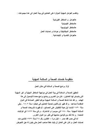 ‫وتنقسم العوامل المهنية المؤثرة على العاملين في بيئة العمل الى عدة مجموعات :‬

                                              ‫•العوامل و المخاطر الفيزيائية‬
                                                        ‫•المخاطر الكيميائية‬
                                                       ‫•المخاطر البيولوجية‬
                               ‫•المخاطر الميكانيكية و حوادث و إصابات العمل‬
                                            ‫•العوامل النفسية و الجتماعية .‬




                    ‫منظومة خدمات الصحة و السلمة المهنية‬

                       ‫أول: برامج الصحة و السلمة في مكان العمل‬

‫لتحقيق الصحة و السلمة في بيئة العمل في مواجهة المخاطر المهنية و غير المهنية‬
      ‫التى يتعرض لها العاملون ، كان من الضروري وضع برامج محددة للوصول إلى هذا‬
      ‫الهدف . و لقد نشأ نشاط الصحة و السلمة المهنية مواكبا لتطور الصناعة في الدول‬
   ‫المتقدمة صناعيا . و قد ظهر أول قانون لحماية العاملين في إنجلترا سنة ٢٠٨١ . وفى‬
      ‫سنة ٠٣٨١ أنشئت أول هيئة للتفتيش على المصانع ، ثم ظهرت تشريعات الصحة و‬
   ‫السلمة المهنية سنة ٠٤٨١ في سويسرا و الدانمارك ، و في سنة ٧٧٨١ في الوليات‬
                     ‫المتحدة . و تل ذلك سن قوانين مشابهة في كثير من الدول الخرى.‬
   ‫أما في مصر فقد صدر – لول مرة – القانون رقم ٤٦ لسنة ٦٣٩١ للتأمين ضد‬
 ‫إصابات العمل، و كان على العامل أن يثبت خطأ صاحب العمل حتى يكون له حق التعويض‬
 