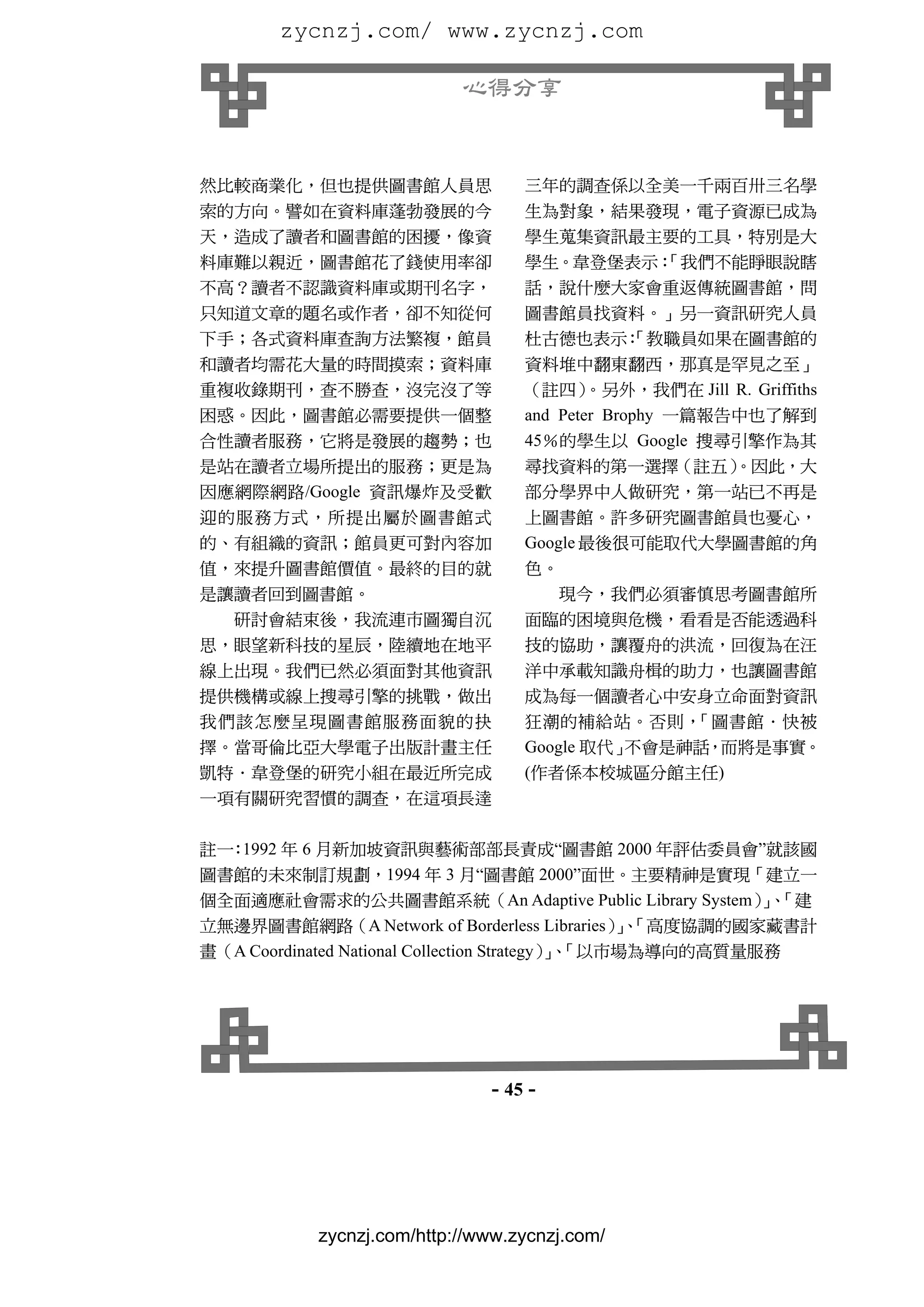 zycnzj.com/ www.zycnzj.com

                           心得分享


然比較商業化，但也提供圖書館人員思                 三年的調查係以全美一千兩百卅三名學
索的方向。譬如在資料庫蓬勃發展的今                 生為對象，結果發現，電子資源已成為
天，造成了讀者和圖書館的困擾，像資                 學生蒐集資訊最主要的工具，特別是大
料庫難以親近，圖書館花了錢使用率卻                 學生。韋登堡表示：
                                          「我們不能睜眼說瞎
不高？讀者不認識資料庫或期刊名字，                 話，說什麼大家會重返傳統圖書館，問
只知道文章的題名或作者，卻不知從何                 圖書館員找資料。」另一資訊研究人員
下手；各式資料庫查詢方法繁複，館員                 杜古德也表示：
                                        「教職員如果在圖書館的
和讀者均需花大量的時間摸索；資料庫                 資料堆中翻東翻西，那真是罕見之至」
重複收錄期刊，查不勝查，沒完沒了等                 （註四）    。另外，我們在 Jill R. Griffiths
困惑。因此，圖書館必需要提供一個整                 and Peter Brophy 一篇報告中也了解到
合性讀者服務，它將是發展的趨勢；也                 45％的學生以 Google 搜尋引擎作為其
是站在讀者立場所提出的服務；更是為                 尋找資料的第一選擇（註五）        。因此，大
因應網際網路/Google 資訊爆炸及受歡             部分學界中人做研究，第一站已不再是
迎的服務方式，所提出屬於圖書館式                  上圖書館。許多研究圖書館員也憂心，
的、有組織的資訊；館員更可對內容加                 Google 最後很可能取代大學圖書館的角
值，來提升圖書館價值。最終的目的就                 色。
是讓讀者回到圖書館。                            現今，我們必須審慎思考圖書館所
  研討會結束後，我流連市圖獨自沉                 面臨的困境與危機，看看是否能透過科
思，眼望新科技的星辰，陸續地在地平                 技的協助，讓覆舟的洪流，回復為在汪
線上出現。我們已然必須面對其他資訊                 洋中承載知識舟楫的助力，也讓圖書館
提供機構或線上搜尋引擎的挑戰，做出                 成為每一個讀者心中安身立命面對資訊
我們該怎麼呈現圖書館服務面貌的抉                  狂潮的補給站。否則，    「圖書館．快被
擇。當哥倫比亞大學電子出版計畫主任                 Google 取代」不會是神話，而將是事實。
凱特．韋登堡的研究小組在最近所完成                 (作者係本校城區分館主任)
一項有關研究習慣的調查，在這項長達

註一 1992 年 6 月新加坡資訊與藝術部部長責成“圖書館 2000 年評估委員會”就該國
  ：
圖書館的未來制訂規劃，1994 年 3 月“圖書館 2000”面世。主要精神是實現「建立一
個全面適應社會需求的公共圖書館系統（An Adaptive Public Library System）、     」「建
立無邊界圖書館網路（A Network of Borderless Libraries）、    」「高度協調的國家藏書計
畫（A Coordinated National Collection Strategy）、
                                             」「以市場為導向的高質量服務




                              - 45 -




           zycnzj.com/http://www.zycnzj.com/
 
