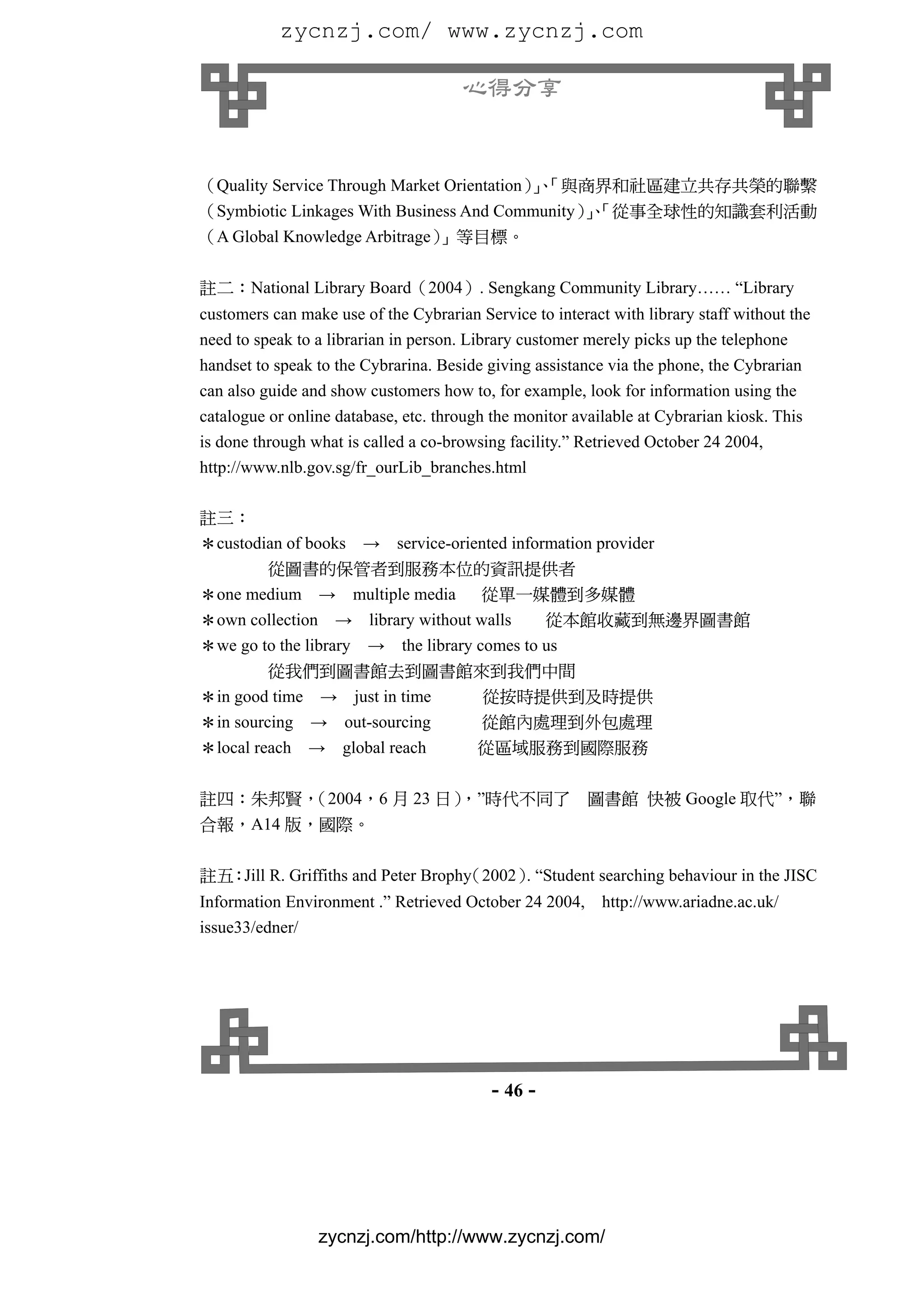 zycnzj.com/ www.zycnzj.com

                                      心得分享


（Quality Service Through Market Orientation）、
                                            」「與商界和社區建立共存共榮的聯繫
（Symbiotic Linkages With Business And Community）、
                                                」「從事全球性的知識套利活動
（A Global Knowledge Arbitrage）」等目標。

註二：National Library Board（2004）. Sengkang Community Library…… “Library
customers can make use of the Cybrarian Service to interact with library staff without the
need to speak to a librarian in person. Library customer merely picks up the telephone
handset to speak to the Cybrarina. Beside giving assistance via the phone, the Cybrarian
can also guide and show customers how to, for example, look for information using the
catalogue or online database, etc. through the monitor available at Cybrarian kiosk. This
is done through what is called a co-browsing facility.” Retrieved October 24 2004,
http://www.nlb.gov.sg/fr_ourLib_branches.html

註三：
＊custodian of books → service-oriented information provider
        從圖書的保管者到服務本位的資訊提供者
＊one medium → multiple media         從單一媒體到多媒體
＊own collection → library without walls      從本館收藏到無邊界圖書館
＊we go to the library → the library comes to us
         從我們到圖書館去到圖書館來到我們中間
＊in good time → just in time 從按時提供到及時提供
＊in sourcing → out-sourcing  從館內處理到外包處理
＊local reach → global reach  從區域服務到國際服務

註四：朱邦賢，
      （2004，6 月 23 日）
                    ，”時代不同了                              圖書館 快被 Google 取代”，聯
合報，A14 版，國際。

註五：Jill R. Griffiths and Peter Brophy
                                    （2002） “Student searching behaviour in the JISC
                                          .
Information Environment .” Retrieved October 24 2004,      http://www.ariadne.ac.uk/
issue33/edner/




                                           - 46 -




                 zycnzj.com/http://www.zycnzj.com/
 