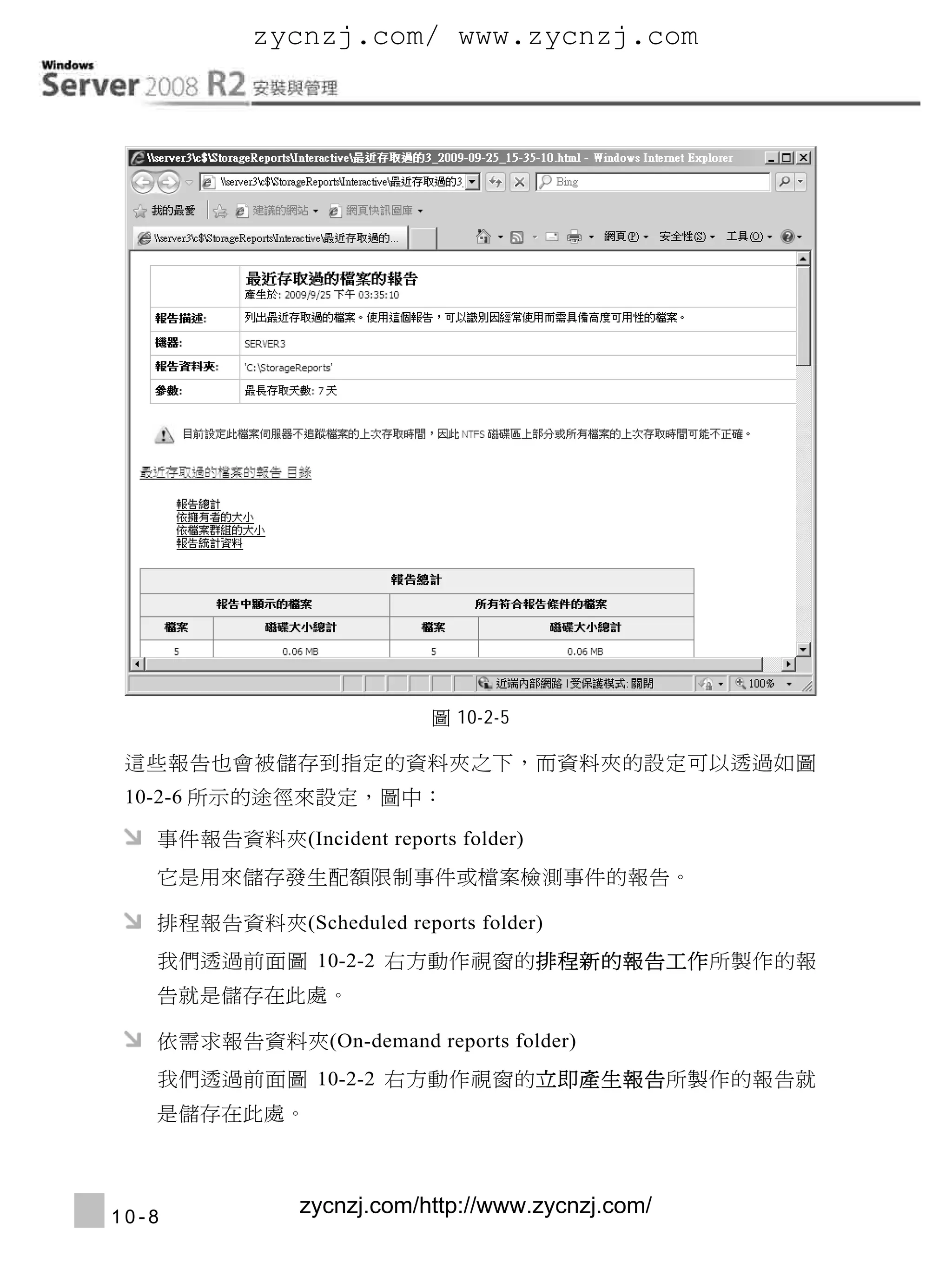 zycnzj.com/ www.zycnzj.com

Windows Server 2008 R2安裝與管理




                              圖 10-2-5

  這些報告也會被儲存到指定的資料夾之下，而資料夾的設定可以透過如圖
  10-2-6 所示的途徑來設定，圖中：

     事件報告資料夾(Incident reports folder)
     它是用來儲存發生配額限制事件或檔案檢測事件的報告。

     排程報告資料夾(Scheduled reports folder)
     我們透過前面圖 10-2-2 右方動作視窗的排程新的報告工作所製作的報
     告就是儲存在此處。

     依需求報告資料夾(On-demand reports folder)
     我們透過前面圖 10-2-2 右方動作視窗的立即產生報告所製作的報告就
     是儲存在此處。




 10-8
                 zycnzj.com/http://www.zycnzj.com/
 