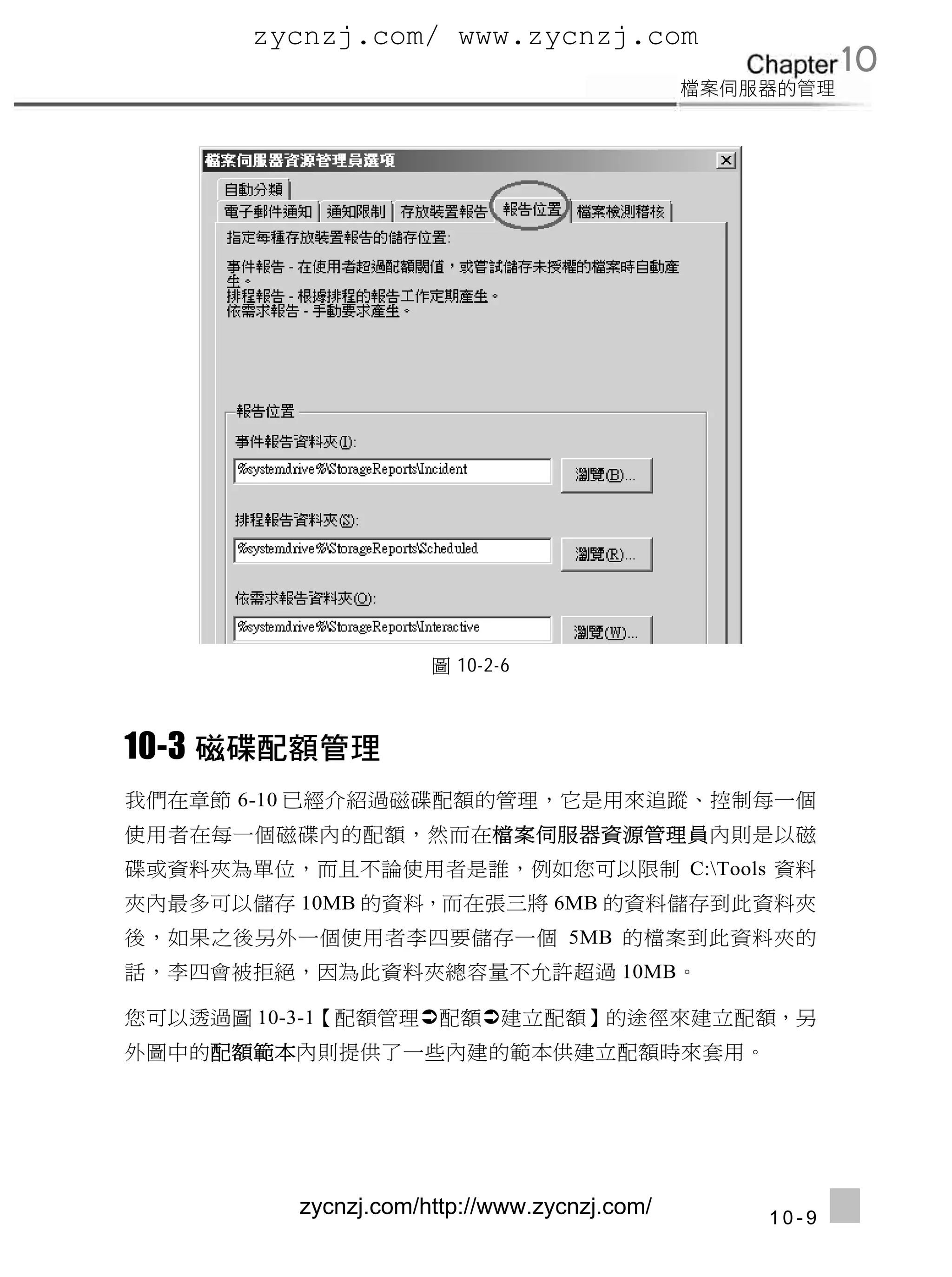 zycnzj.com/ www.zycnzj.com
                                                    10




                     圖 10-2-6



10-3
我們在章節 6-10 已經介紹過磁碟配額的管理，它是用來追蹤、控制每一個
使用者在每一個磁碟內的配額，然而在檔案伺服器資源管理員內則是以磁
碟或資料夾為單位，而且不論使用者是誰，例如您可以限制 C:Tools 資料
夾內最多可以儲存 10MB 的資料，而在張三將 6MB 的資料儲存到此資料夾
後，如果之後另外一個使用者李四要儲存一個 5MB 的檔案到此資料夾的
話，李四會被拒絕，因為此資料夾總容量不允許超過 10MB。

您可以透過圖 10-3-1【配額管理配額建立配額】的途徑來建立配額，另
外圖中的配額範本內則提供了一些內建的範本供建立配額時來套用。




         zycnzj.com/http://www.zycnzj.com/   10-9
 