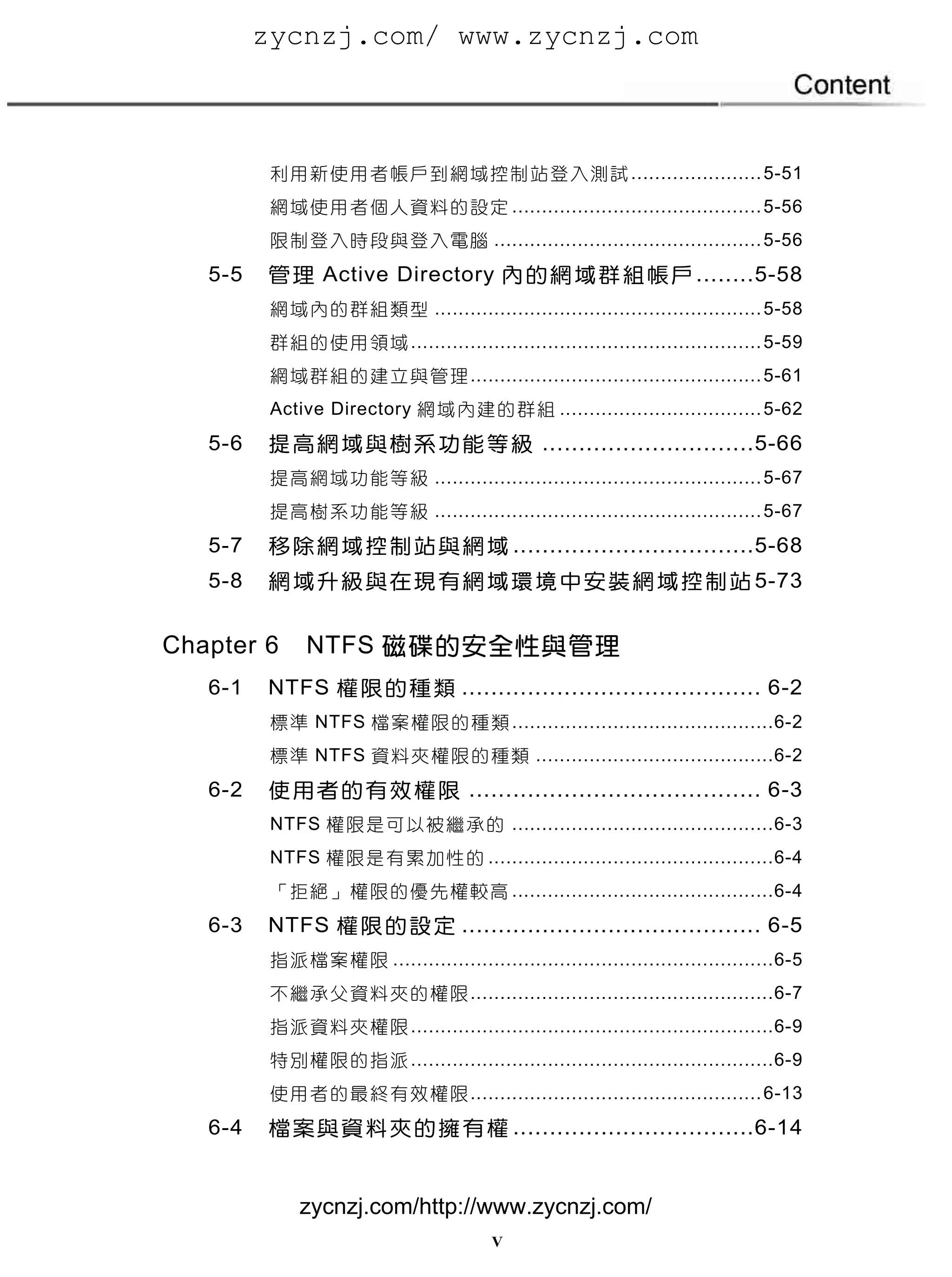 zycnzj.com/ www.zycnzj.com



          利 用 新 使 用 者 帳 戶 到 網 域 控 制 站 登 入 測 試 ...................... 5-51
          網 域 使 用 者 個 人 資 料 的 設 定 .......................................... 5-56
          限 制 登 入 時 段 與 登 入 電 腦 ............................................. 5-56
   5-5   管 理 Active Directory 內 的 網 域 群 組 帳 戶 ........ 5-58
          網 域 內 的 群 組 類 型 ....................................................... 5-58
          群 組 的 使 用 領 域 ........................................................... 5-59
          網 域 群 組 的 建 立 與 管 理 ................................................. 5-61
          Active Directory 網 域 內 建 的 群 組 .................................. 5-62
   5-6   提 高 網 域 與 樹 系 功 能 等 級 ............................. 5-66
          提 高 網 域 功 能 等 級 ....................................................... 5-67
          提 高 樹 系 功 能 等 級 ....................................................... 5-67
   5-7   移 除 網 域 控 制 站 與 網 域 ................................. 5-68
   5-8   網 域 升 級 與 在 現 有 網 域 環 境 中 安 裝 網 域 控 制 站 5-73


Chapter 6      NTFS 磁碟的安全性與管理
   6-1   NTFS 權 限 的 種 類 ......................................... 6-2
          標 準 NTFS 檔 案 權 限 的 種 類 ............................................ 6-2
          標 準 NTFS 資 料 夾 權 限 的 種 類 ........................................ 6-2
   6-2   使 用 者 的 有 效 權 限 ........................................ 6-3
          NTFS 權 限 是 可 以 被 繼 承 的 ............................................ 6-3
          NTFS 權 限 是 有 累 加 性 的 ................................................ 6-4
          「 拒 絕 」 權 限 的 優 先 權 較 高 ............................................ 6-4
   6-3   NTFS 權 限 的 設 定 ......................................... 6-5
          指 派 檔 案 權 限 ................................................................ 6-5
          不 繼 承 父 資 料 夾 的 權 限 ................................................... 6-7
          指 派 資 料 夾 權 限 ............................................................. 6-9
          特 別 權 限 的 指 派 ............................................................. 6-9
          使 用 者 的 最 終 有 效 權 限 ................................................. 6-13
   6-4   檔 案 與 資 料 夾 的 擁 有 權 ................................. 6-14


              zycnzj.com/http://www.zycnzj.com/
                                           V
 