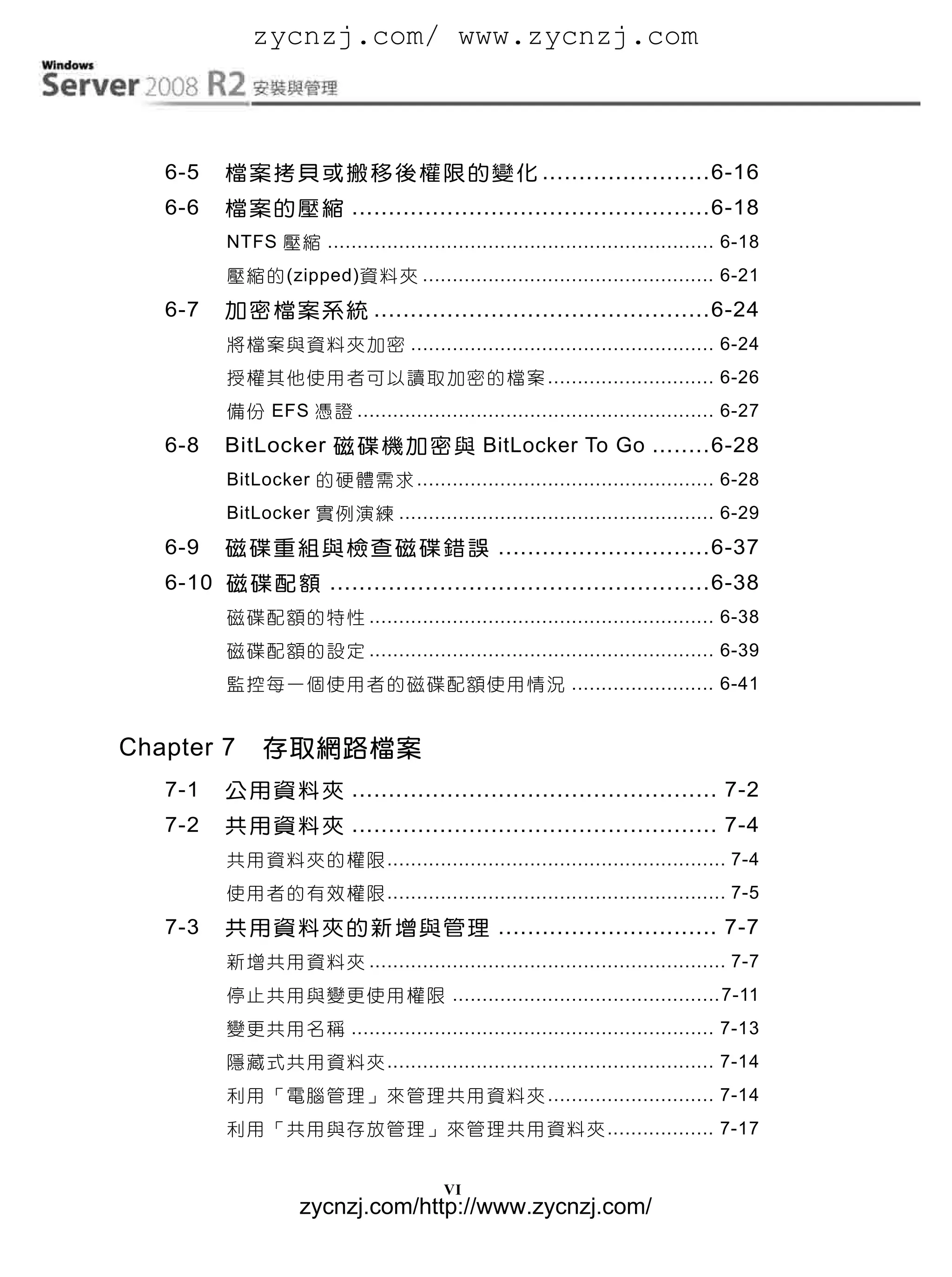 zycnzj.com/ www.zycnzj.com



   6-5    檔 案 拷 貝 或 搬 移 後 權 限 的 變 化 ....................... 6-16
   6-6    檔 案 的 壓 縮 ................................................. 6-18
          NTFS 壓 縮 ................................................................. 6-18
          壓 縮 的 (zipped)資 料 夾 ................................................. 6-21
   6-7    加 密 檔 案 系 統 .............................................. 6-24
          將 檔 案 與 資 料 夾 加 密 ................................................... 6-24
          授 權 其 他 使 用 者 可 以 讀 取 加 密 的 檔 案 ............................ 6-26
          備 份 EFS 憑 證 ............................................................ 6-27
   6-8    BitLocker 磁 碟 機 加 密 與 BitLocker To Go ........ 6-28
          BitLocker 的 硬 體 需 求 .................................................. 6-28
          BitLocker 實 例 演 練 ..................................................... 6-29
   6-9    磁 碟 重 組 與 檢 查 磁 碟 錯 誤 ............................. 6-37
   6-10 磁 碟 配 額 .................................................... 6-38
          磁 碟 配 額 的 特 性 .......................................................... 6-38
          磁 碟 配 額 的 設 定 .......................................................... 6-39
          監 控 每 一 個 使 用 者 的 磁 碟 配 額 使 用 情 況 ........................ 6-41


Chapter 7      存取網路檔案
   7-1    公 用 資 料 夾 .................................................. 7-2
   7-2    共 用 資 料 夾 .................................................. 7-4
          共 用 資 料 夾 的 權 限 ......................................................... 7-4
          使 用 者 的 有 效 權 限 ......................................................... 7-5
   7-3    共 用 資 料 夾 的 新 增 與 管 理 .............................. 7-7
          新 增 共 用 資 料 夾 ............................................................ 7-7
          停 止 共 用 與 變 更 使 用 權 限 ............................................. 7-11
          變 更 共 用 名 稱 ............................................................. 7-13
          隱 藏 式 共 用 資 料 夾 ....................................................... 7-14
          利 用 「 電 腦 管 理 」 來 管 理 共 用 資 料 夾 ............................ 7-14
          利 用 「 共 用 與 存 放 管 理 」 來 管 理 共 用 資 料 夾 .................. 7-17


                                          VI
                    zycnzj.com/http://www.zycnzj.com/
 