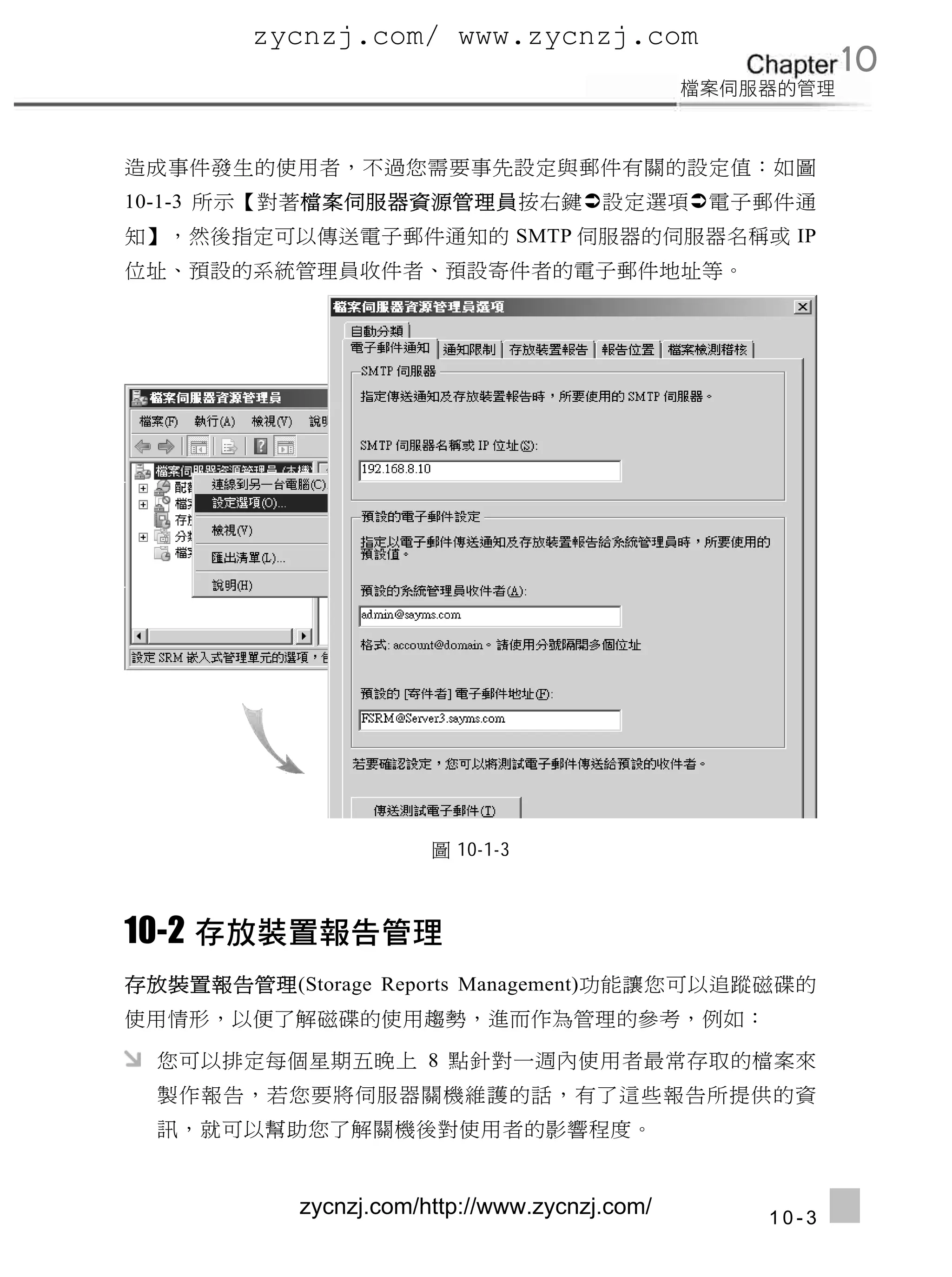 zycnzj.com/ www.zycnzj.com
                                                      10

造成事件發生的使用者，不過您需要事先設定與郵件有關的設定值：如圖
10-1-3 所示【對著檔案伺服器資源管理員按右鍵設定選項電子郵件通
知】，然後指定可以傳送電子郵件通知的 SMTP 伺服器的伺服器名稱或 IP
位址、預設的系統管理員收件者、預設寄件者的電子郵件地址等。




                       圖 10-1-3



10-2
存放裝置報告管理(Storage Reports Management)功能讓您可以追蹤磁碟的
使用情形，以便了解磁碟的使用趨勢，進而作為管理的參考，例如：

  您可以排定每個星期五晚上 8 點針對一週內使用者最常存取的檔案來
  製作報告，若您要將伺服器關機維護的話，有了這些報告所提供的資
  訊，就可以幫助您了解關機後對使用者的影響程度。


           zycnzj.com/http://www.zycnzj.com/   10-3
 