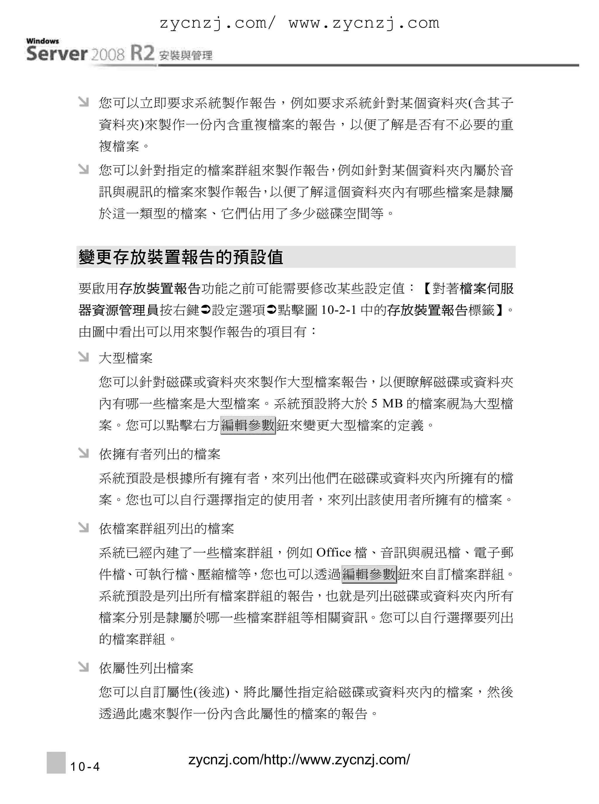 zycnzj.com/ www.zycnzj.com

Windows Server 2008 R2安裝與管理
     您可以立即要求系統製作報告，例如要求系統針對某個資料夾(含其子
     資料夾)來製作一份內含重複檔案的報告，以便了解是否有不必要的重
     複檔案。
     您可以針對指定的檔案群組來製作報告 例如針對某個資料夾內屬於音
                      ，
     訊與視訊的檔案來製作報告 以便了解這個資料夾內有哪些檔案是隸屬
                 ，
     於這一類型的檔案、它們佔用了多少磁碟空間等。




  要啟用存放裝置報告功能之前可能需要修改某些設定值：【對著檔案伺服
  器資源管理員按右鍵設定選項點擊圖 10-2-1 中的存放裝置報告標籤】。
  由圖中看出可以用來製作報告的項目有：

     大型檔案
     您可以針對磁碟或資料夾來製作大型檔案報告，以便瞭解磁碟或資料夾
     內有哪一些檔案是大型檔案。系統預設將大於 5 MB 的檔案視為大型檔
     案。您可以點擊右方 編輯參數 鈕來變更大型檔案的定義。

     依擁有者列出的檔案
     系統預設是根據所有擁有者，來列出他們在磁碟或資料夾內所擁有的檔
     案。您也可以自行選擇指定的使用者，來列出該使用者所擁有的檔案。

     依檔案群組列出的檔案
     系統已經內建了一些檔案群組，例如 Office 檔、音訊與視迅檔、電子郵
     件檔、可執行檔、壓縮檔等，您也可以透過 編輯參數 鈕來自訂檔案群組。
     系統預設是列出所有檔案群組的報告，也就是列出磁碟或資料夾內所有
     檔案分別是隸屬於哪一些檔案群組等相關資訊。您可以自行選擇要列出
     的檔案群組。

     依屬性列出檔案
     您可以自訂屬性(後述)、將此屬性指定給磁碟或資料夾內的檔案，然後
     透過此處來製作一份內含此屬性的檔案的報告。



 10-4
                 zycnzj.com/http://www.zycnzj.com/
 