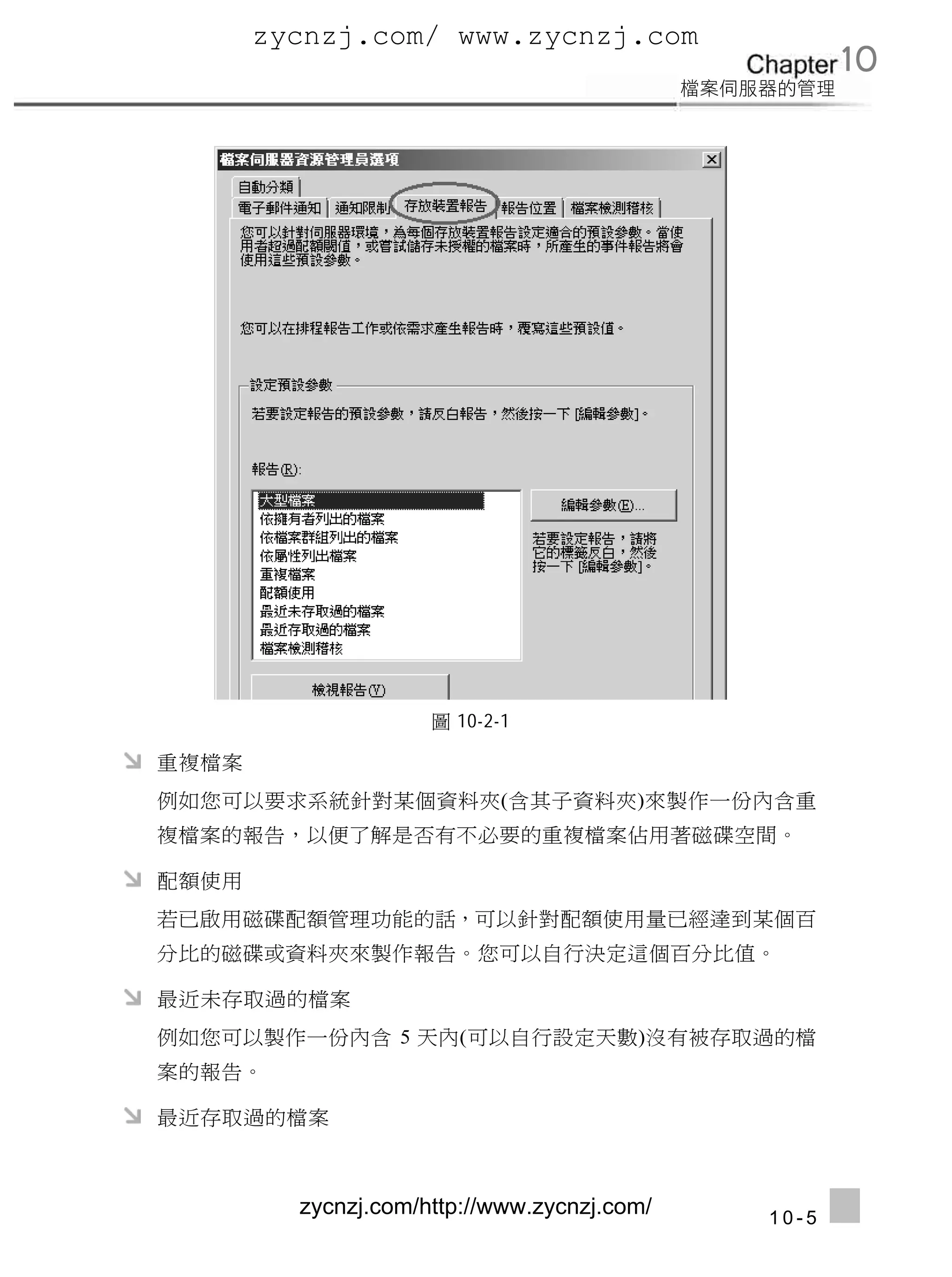 zycnzj.com/ www.zycnzj.com
                                                    10




                     圖 10-2-1

重複檔案
例如您可以要求系統針對某個資料夾(含其子資料夾)來製作一份內含重
複檔案的報告，以便了解是否有不必要的重複檔案佔用著磁碟空間。

配額使用
若已啟用磁碟配額管理功能的話，可以針對配額使用量已經達到某個百
分比的磁碟或資料夾來製作報告。您可以自行決定這個百分比值。

最近未存取過的檔案
例如您可以製作一份內含 5 天內(可以自行設定天數)沒有被存取過的檔
案的報告。

最近存取過的檔案



         zycnzj.com/http://www.zycnzj.com/   10-5
 