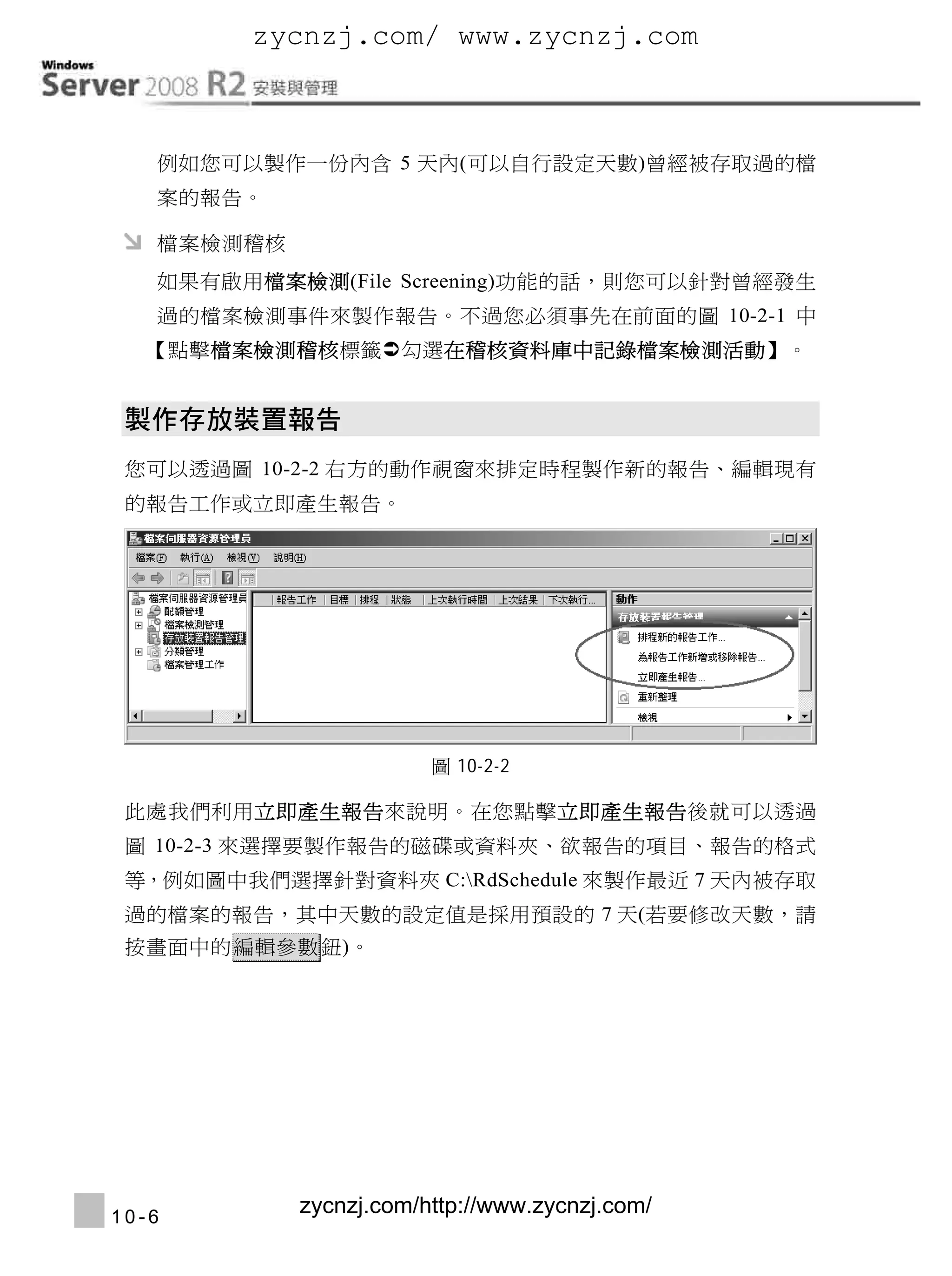 zycnzj.com/ www.zycnzj.com

Windows Server 2008 R2安裝與管理
     例如您可以製作一份內含 5 天內(可以自行設定天數)曾經被存取過的檔
     案的報告。

     檔案檢測稽核
     如果有啟用檔案檢測(File Screening)功能的話，則您可以針對曾經發生
     過的檔案檢測事件來製作報告。不過您必須事先在前面的圖 10-2-1 中
    【點擊檔案檢測稽核標籤勾選在稽核資料庫中記錄檔案檢測活動】。




  您可以透過圖 10-2-2 右方的動作視窗來排定時程製作新的報告、編輯現有
  的報告工作或立即產生報告。




                              圖 10-2-2

  此處我們利用立即產生報告來說明。在您點擊立即產生報告後就可以透過
  圖 10-2-3 來選擇要製作報告的磁碟或資料夾、欲報告的項目、報告的格式
  等，例如圖中我們選擇針對資料夾 C:RdSchedule 來製作最近 7 天內被存取
  過的檔案的報告，其中天數的設定值是採用預設的 7 天(若要修改天數，請
  按畫面中的 編輯參數 鈕)。




 10-6
                 zycnzj.com/http://www.zycnzj.com/
 