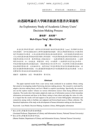 zycnzj.com/ www.zycnzj.com

                                                                      7     1/2       98.06/98.12           37-52




           由透鏡理論看大學圖書館讀者選書決策過程
              An Exploratory Study of Academic Library Users’
                         Decision-Making Process
                                                      *             **
                              Muh-Chyun Tang*, Wan-Ching Wu**

                                                    摘　要
                                                                                    cues




                                                   Abstract
           The paper reported results from a user survey study conducted in an academic library setting
     that aimed at investigating readers’borrowing decision making process. The research is motivated by
     adaptive decision making theory and Len’s Model in cognitive psychology. Specifically, the research
     sets out the explore readers’ reliance on various information sources when facing different search
     situations. The results show that readers adaptively make use of information sources in their immediate
     information environment and those in the library setting to learn about and judge the value of a title.
     It is hoped that the results will lend support to the provision of richer bibliographic information and
     connectivity among works to facilitate user judgment and browse-based access to library collection. The
     theoretical implications of the study on the development of human information seeking are also discussed.
     Keywords: Lens Model; Decision Making; Academic Library; Bibliographic information


*
     (Assistant Professor, Department of Library and Information Science, National Taiwan University)
**
     (Master Student, Department of Library and Information Science, National Taiwan University)

                                                37
                                zycnzj.com/http://www.zycnzj.com/
 