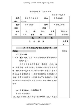 zycnzj.com/ www.zycnzj.com



                 讀者劇場教案：不是我的錯
                                                 彌陀國小/張玉梅
  教學     藝術與人文領域                     繪本              不是我的錯
 科目    表演課
  教材     和英出版社                       教學              六年級上學期
 來源                                 班級
  設計     張            教          張玉              教學     360 分鐘
 者      玉梅        學者            梅           時間          (九節課)
                    教        學          活        動
                活     動     過       程                    教學資
                                                         源
        第一節課活動主題：創造性戲劇活動—小猴
遇難記                                                      新聞稿
  一、引起動機
1. 利用「教師入戲」技巧，老師扮演新聞主播報導新聞。
      新聞內容：
      昨天下午柴山地區發現一隻厭厭一 息的小獼
猴，全身是傷，眼睛更是被打成熊貓眼，狀況實在慘不忍
睹，發現者是一隻叫做 HAPPY 的小狗，根據主人表示，
現在是公猴發情的季節，小彌猴可能誤闖公猴的地盤，才
會被十幾隻大公猴圍毆，要不是 HAPPY 發現的早，小彌
猴可能早已一命嗚呼。以上新聞是由記者張玉梅在高雄的
報導。


  二、大家來找碴--利用問答方式
  1.詢問下列問題：
〈1〉現場目擊證人應該只有小狗 HAPPY 而已，那麼主


             zycnzj.com/http://www.zycnzj.com/
 