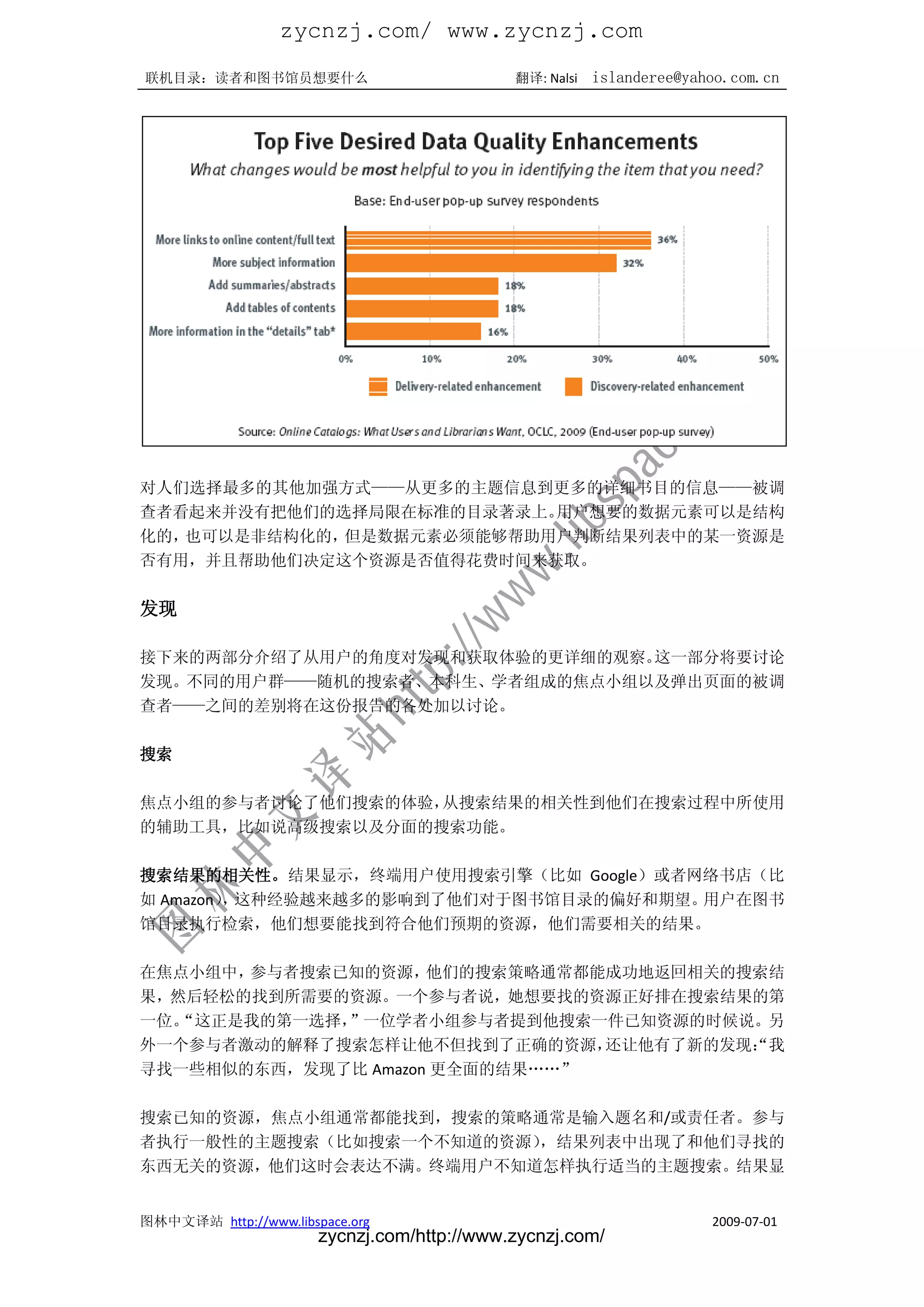 zycnzj.com/ www.zycnzj.com
联机目录：读者和图书馆员想要什么                             翻译: Nalsi   islanderee@yahoo.com.cn




对人们选择最多的其他加强方式——从更多的主题信息到更多的详细书目的信息——被调
查者看起来并没有把他们的选择局限在标准的目录著录上。用户想要的数据元素可以是结构
化的，也可以是非结构化的，但是数据元素必须能够帮助用户判断结果列表中的某一资源是
否有用，并且帮助他们决定这个资源是否值得花费时间来获取。

发现

接下来的两部分介绍了从用户的角度对发现和获取体验的更详细的观察。这一部分将要讨论
发现。不同的用户群——随机的搜索者、本科生、学者组成的焦点小组以及弹出页面的被调
查者——之间的差别将在这份报告的各处加以讨论。

搜索

焦点小组的参与者讨论了他们搜索的体验，从搜索结果的相关性到他们在搜索过程中所使用
的辅助工具，比如说高级搜索以及分面的搜索功能。

搜索结果的相关性。结果显示，终端用户使用搜索引擎（比如 Google）或者网络书店（比
如 Amazon） 这种经验越来越多的影响到了他们对于图书馆目录的偏好和期望。
         ，                             用户在图书
馆目录执行检索，他们想要能找到符合他们预期的资源，他们需要相关的结果。

在焦点小组中，参与者搜索已知的资源，   他们的搜索策略通常都能成功地返回相关的搜索结
果，然后轻松的找到所需要的资源。一个参与者说，她想要找的资源正好排在搜索结果的第
一位。“这正是我的第一选择，”一位学者小组参与者提到他搜索一件已知资源的时候说。另
外一个参与者激动的解释了搜索怎样让他不但找到了正确的资源，   还让他有了新的发现：我
                                         “
寻找一些相似的东西，发现了比 Amazon 更全面的结果„„”

搜索已知的资源，焦点小组通常都能找到，搜索的策略通常是输入题名和/或责任者。参与
者执行一般性的主题搜索（比如搜索一个不知道的资源），结果列表中出现了和他们寻找的
东西无关的资源，他们这时会表达不满。终端用户不知道怎样执行适当的主题搜索。结果显


图林中文译站 http://www.libspace.org                                         2009-07-01
                       zycnzj.com/http://www.zycnzj.com/
 