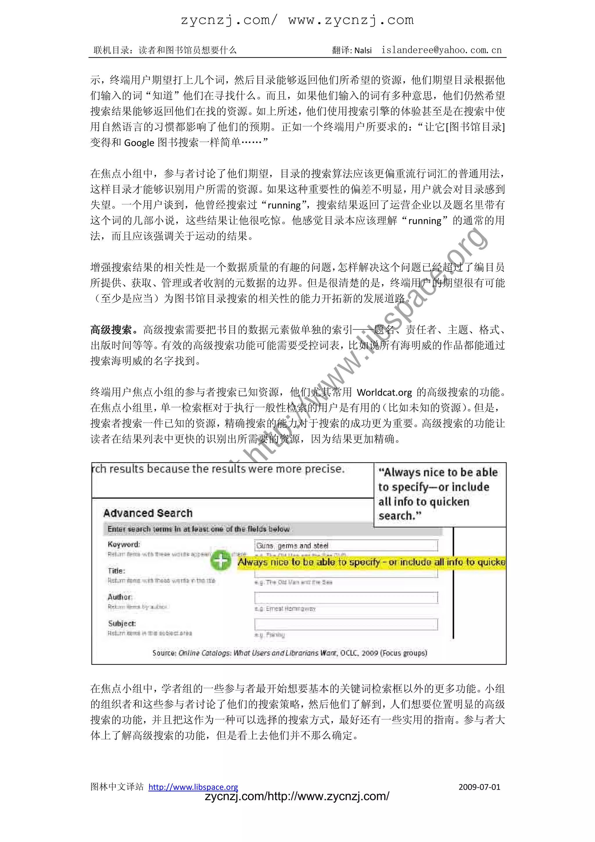 zycnzj.com/ www.zycnzj.com
联机目录：读者和图书馆员想要什么                             翻译: Nalsi   islanderee@yahoo.com.cn

示，终端用户期望打上几个词，然后目录能够返回他们所希望的资源，他们期望目录根据他
们输入的词“知道”他们在寻找什么。而且，如果他们输入的词有多种意思，他们仍然希望
搜索结果能够返回他们在找的资源。    如上所述，他们使用搜索引擎的体验甚至是在搜索中使
用自然语言的习惯都影响了他们的预期。正如一个终端用户所要求的：    “让它[图书馆目录]
变得和 Google 图书搜索一样简单„„”

在焦点小组中，参与者讨论了他们期望，目录的搜索算法应该更偏重流行词汇的普通用法，
这样目录才能够识别用户所需的资源。如果这种重要性的偏差不明显，    用户就会对目录感到
失望。一个用户谈到，他曾经搜索过“running”，搜索结果返回了运营企业以及题名里带有
这个词的几部小说，这些结果让他很吃惊。他感觉目录本应该理解“running”的通常的用
法，而且应该强调关于运动的结果。

增强搜索结果的相关性是一个数据质量的有趣的问题，怎样解决这个问题已经超过了编目员
所提供、获取、管理或者收割的元数据的边界。但是很清楚的是，终端用户的期望很有可能
（至少是应当）为图书馆目录搜索的相关性的能力开拓新的发展道路。

高级搜索。高级搜索需要把书目的数据元素做单独的索引——题名、责任者、主题、格式、
出版时间等等。有效的高级搜索功能可能需要受控词表，比如说所有海明威的作品都能通过
搜索海明威的名字找到。

终端用户焦点小组的参与者搜索已知资源，他们尤其常用 Worldcat.org 的高级搜索的功能。
在焦点小组里，单一检索框对于执行一般性检索的用户是有用的  （比如未知的资源） 但是， 。
搜索者搜索一件已知的资源，精确搜索的能力对于搜索的成功更为重要。       高级搜索的功能让
读者在结果列表中更快的识别出所需要的资源，因为结果更加精确。




在焦点小组中，学者组的一些参与者最开始想要基本的关键词检索框以外的更多功能。小组
的组织者和这些参与者讨论了他们的搜索策略，然后他们了解到，人们想要位置明显的高级
搜索的功能，并且把这作为一种可以选择的搜索方式，最好还有一些实用的指南。参与者大
体上了解高级搜索的功能，但是看上去他们并不那么确定。



图林中文译站 http://www.libspace.org                                         2009-07-01
                       zycnzj.com/http://www.zycnzj.com/
 