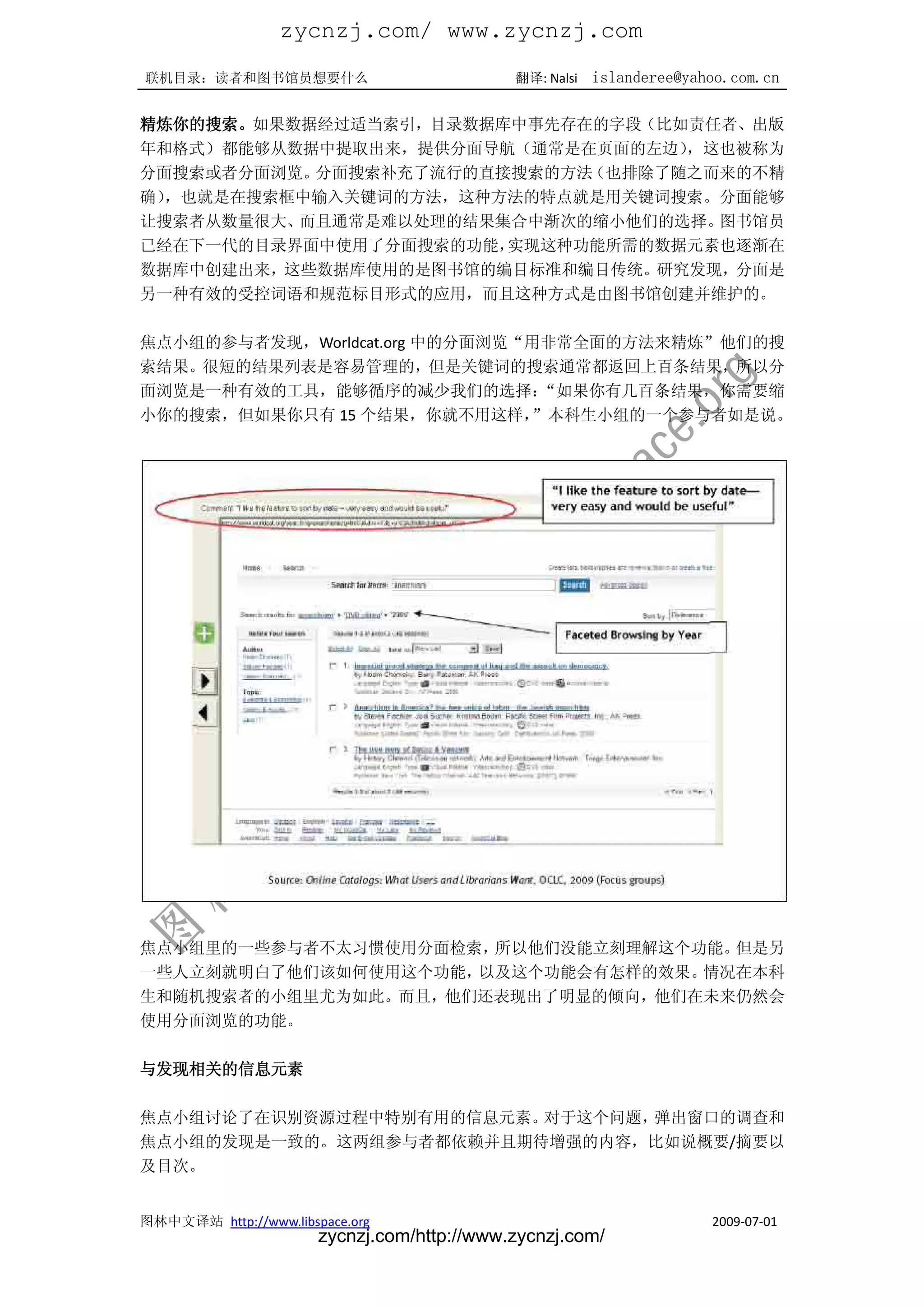 zycnzj.com/ www.zycnzj.com
联机目录：读者和图书馆员想要什么                             翻译: Nalsi   islanderee@yahoo.com.cn

精炼你的搜索。如果数据经过适当索引，目录数据库中事先存在的字段（比如责任者、出版
年和格式）都能够从数据中提取出来，提供分面导航（通常是在页面的左边），这也被称为
分面搜索或者分面浏览。分面搜索补充了流行的直接搜索的方法（也排除了随之而来的不精
确），也就是在搜索框中输入关键词的方法，这种方法的特点就是用关键词搜索。分面能够
让搜索者从数量很大、而且通常是难以处理的结果集合中渐次的缩小他们的选择。图书馆员
已经在下一代的目录界面中使用了分面搜索的功能，实现这种功能所需的数据元素也逐渐在
数据库中创建出来，这些数据库使用的是图书馆的编目标准和编目传统。研究发现，分面是
另一种有效的受控词语和规范标目形式的应用，而且这种方式是由图书馆创建并维护的。

焦点小组的参与者发现，Worldcat.org 中的分面浏览“用非常全面的方法来精炼”他们的搜
索结果。很短的结果列表是容易管理的，但是关键词的搜索通常都返回上百条结果，所以分
面浏览是一种有效的工具，能够循序的减少我们的选择：       “如果你有几百条结果，你需要缩
小你的搜索，但如果你只有 15 个结果，你就不用这样，    ”本科生小组的一个参与者如是说。




焦点小组里的一些参与者不太习惯使用分面检索，所以他们没能立刻理解这个功能。但是另
一些人立刻就明白了他们该如何使用这个功能，以及这个功能会有怎样的效果。情况在本科
生和随机搜索者的小组里尤为如此。而且，他们还表现出了明显的倾向，他们在未来仍然会
使用分面浏览的功能。

与发现相关的信息元素

焦点小组讨论了在识别资源过程中特别有用的信息元素。对于这个问题，弹出窗口的调查和
焦点小组的发现是一致的。这两组参与者都依赖并且期待增强的内容，比如说概要/摘要以
及目次。


图林中文译站 http://www.libspace.org                                         2009-07-01
                       zycnzj.com/http://www.zycnzj.com/
 