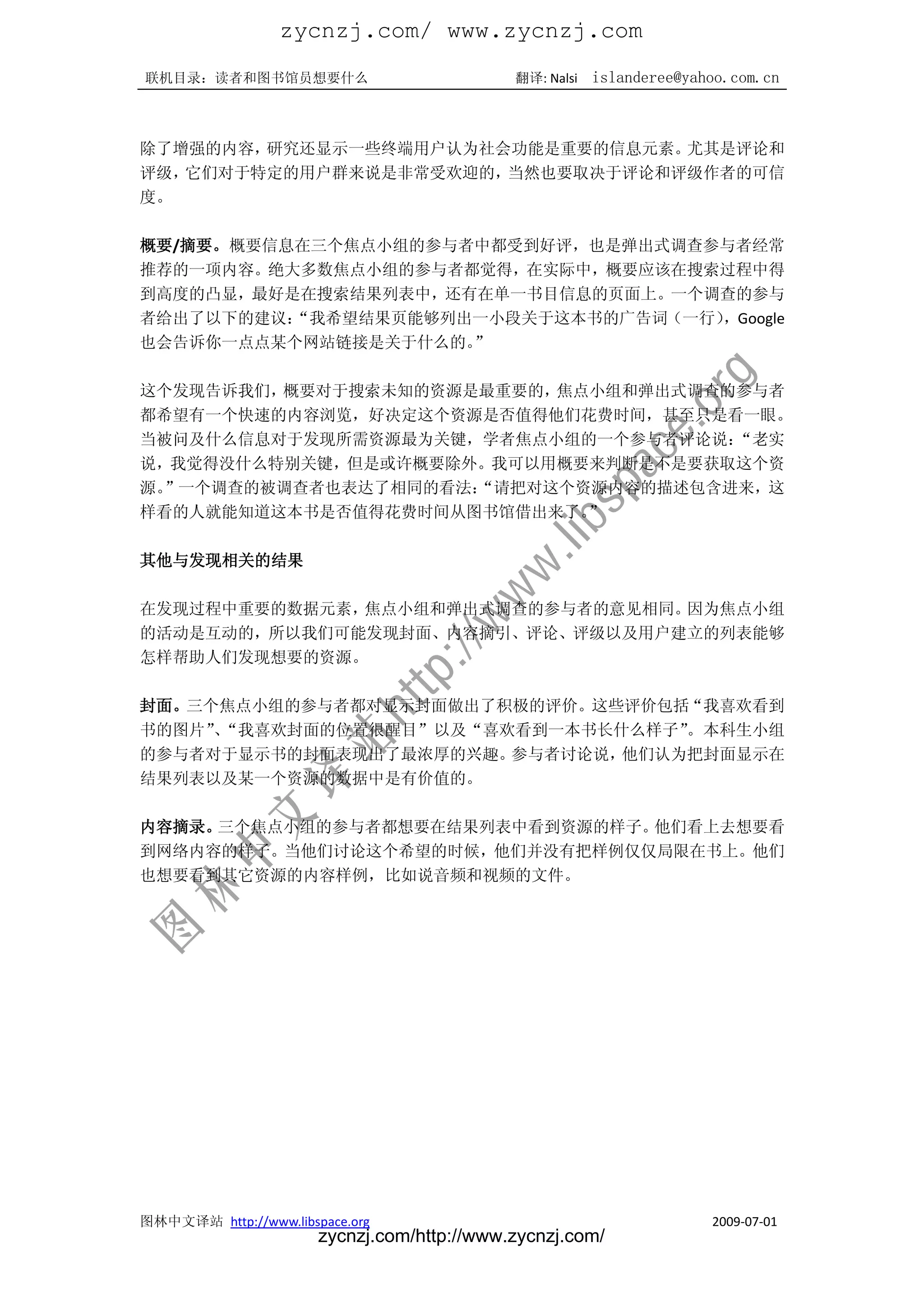 zycnzj.com/ www.zycnzj.com
联机目录：读者和图书馆员想要什么                             翻译: Nalsi   islanderee@yahoo.com.cn



除了增强的内容，研究还显示一些终端用户认为社会功能是重要的信息元素。尤其是评论和
评级，它们对于特定的用户群来说是非常受欢迎的，当然也要取决于评论和评级作者的可信
度。

概要/摘要。概要信息在三个焦点小组的参与者中都受到好评，也是弹出式调查参与者经常
推荐的一项内容。绝大多数焦点小组的参与者都觉得，在实际中，概要应该在搜索过程中得
到高度的凸显，最好是在搜索结果列表中，还有在单一书目信息的页面上。一个调查的参与
者给出了以下的建议：“我希望结果页能够列出一小段关于这本书的广告词（一行），Google
也会告诉你一点点某个网站链接是关于什么的。”

这个发现告诉我们，概要对于搜索未知的资源是最重要的，焦点小组和弹出式调查的参与者
都希望有一个快速的内容浏览，好决定这个资源是否值得他们花费时间，甚至只是看一眼。
当被问及什么信息对于发现所需资源最为关键，学者焦点小组的一个参与者评论说：“老实
说，我觉得没什么特别关键，但是或许概要除外。我可以用概要来判断是不是要获取这个资
源。”一个调查的被调查者也表达了相同的看法：
                     “请把对这个资源内容的描述包含进来，这
样看的人就能知道这本书是否值得花费时间从图书馆借出来了。”

其他与发现相关的结果

在发现过程中重要的数据元素，焦点小组和弹出式调查的参与者的意见相同。因为焦点小组
的活动是互动的，所以我们可能发现封面、内容摘引、评论、评级以及用户建立的列表能够
怎样帮助人们发现想要的资源。

封面。三个焦点小组的参与者都对显示封面做出了积极的评价。这些评价包括“我喜欢看到
书的图片”“我喜欢封面的位置很醒目”以及“喜欢看到一本书长什么样子”
     、                            。本科生小组
的参与者对于显示书的封面表现出了最浓厚的兴趣。参与者讨论说，他们认为把封面显示在
结果列表以及某一个资源的数据中是有价值的。

内容摘录。三个焦点小组的参与者都想要在结果列表中看到资源的样子。他们看上去想要看
到网络内容的样子。当他们讨论这个希望的时候，他们并没有把样例仅仅局限在书上。他们
也想要看到其它资源的内容样例，比如说音频和视频的文件。




图林中文译站 http://www.libspace.org                                         2009-07-01
                       zycnzj.com/http://www.zycnzj.com/
 