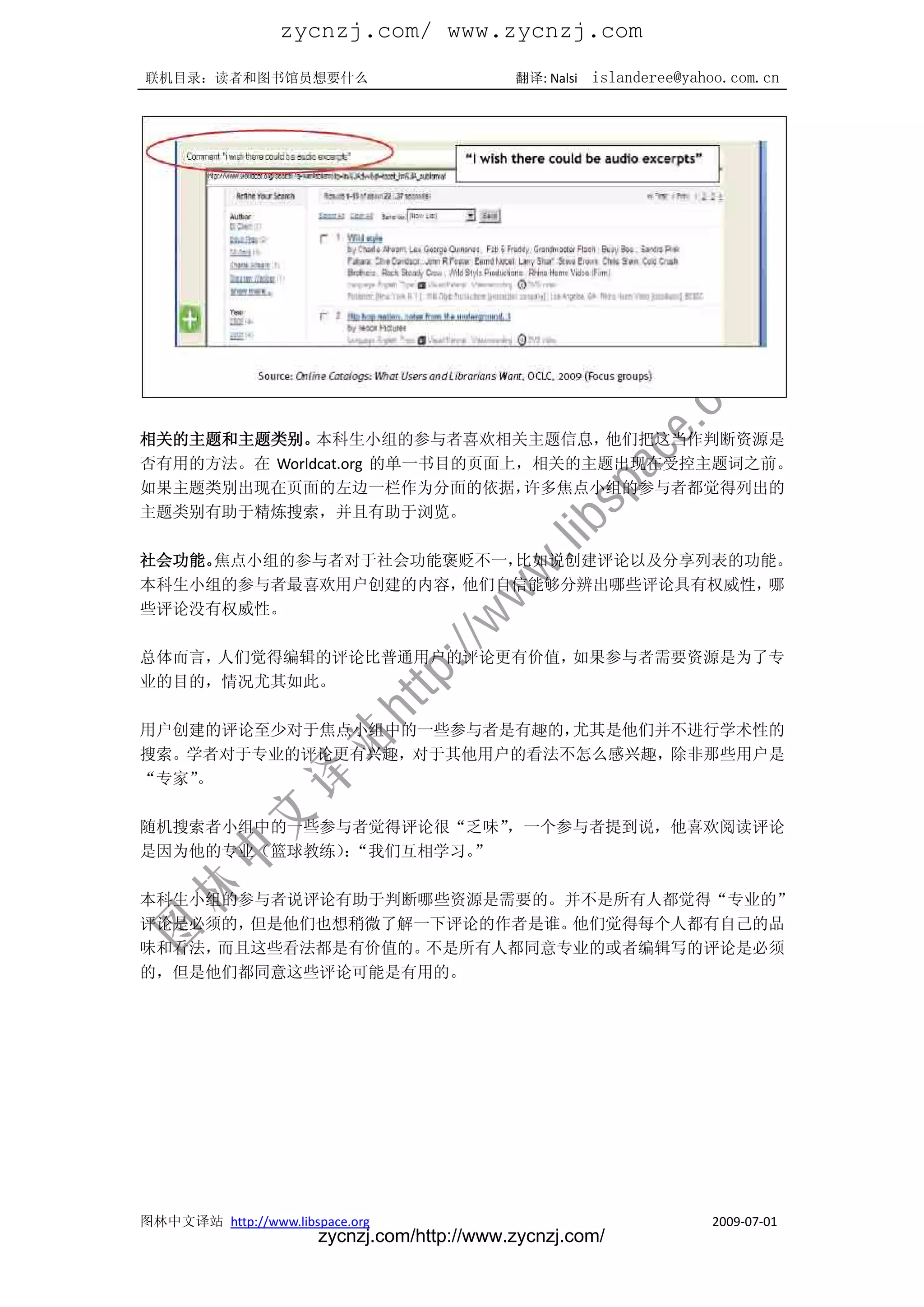 zycnzj.com/ www.zycnzj.com
联机目录：读者和图书馆员想要什么                             翻译: Nalsi   islanderee@yahoo.com.cn




相关的主题和主题类别。   本科生小组的参与者喜欢相关主题信息，     他们把这当作判断资源是
否有用的方法。在 Worldcat.org 的单一书目的页面上，相关的主题出现在受控主题词之前。
如果主题类别出现在页面的左边一栏作为分面的依据，        许多焦点小组的参与者都觉得列出的
主题类别有助于精炼搜索，并且有助于浏览。

社会功能。焦点小组的参与者对于社会功能褒贬不一，比如说创建评论以及分享列表的功能。
本科生小组的参与者最喜欢用户创建的内容，他们自信能够分辨出哪些评论具有权威性， 哪
些评论没有权威性。

总体而言，人们觉得编辑的评论比普通用户的评论更有价值，如果参与者需要资源是为了专
业的目的，情况尤其如此。

用户创建的评论至少对于焦点小组中的一些参与者是有趣的，尤其是他们并不进行学术性的
搜索。学者对于专业的评论更有兴趣，对于其他用户的看法不怎么感兴趣，除非那些用户是
“专家”。

随机搜索者小组中的一些参与者觉得评论很“乏味”，一个参与者提到说，他喜欢阅读评论
是因为他的专业（篮球教练）“我们互相学习。
             ：       ”

本科生小组的参与者说评论有助于判断哪些资源是需要的。并不是所有人都觉得“专业的”
评论是必须的，但是他们也想稍微了解一下评论的作者是谁。他们觉得每个人都有自己的品
味和看法，而且这些看法都是有价值的。不是所有人都同意专业的或者编辑写的评论是必须
的，但是他们都同意这些评论可能是有用的。




图林中文译站 http://www.libspace.org                                         2009-07-01
                       zycnzj.com/http://www.zycnzj.com/
 