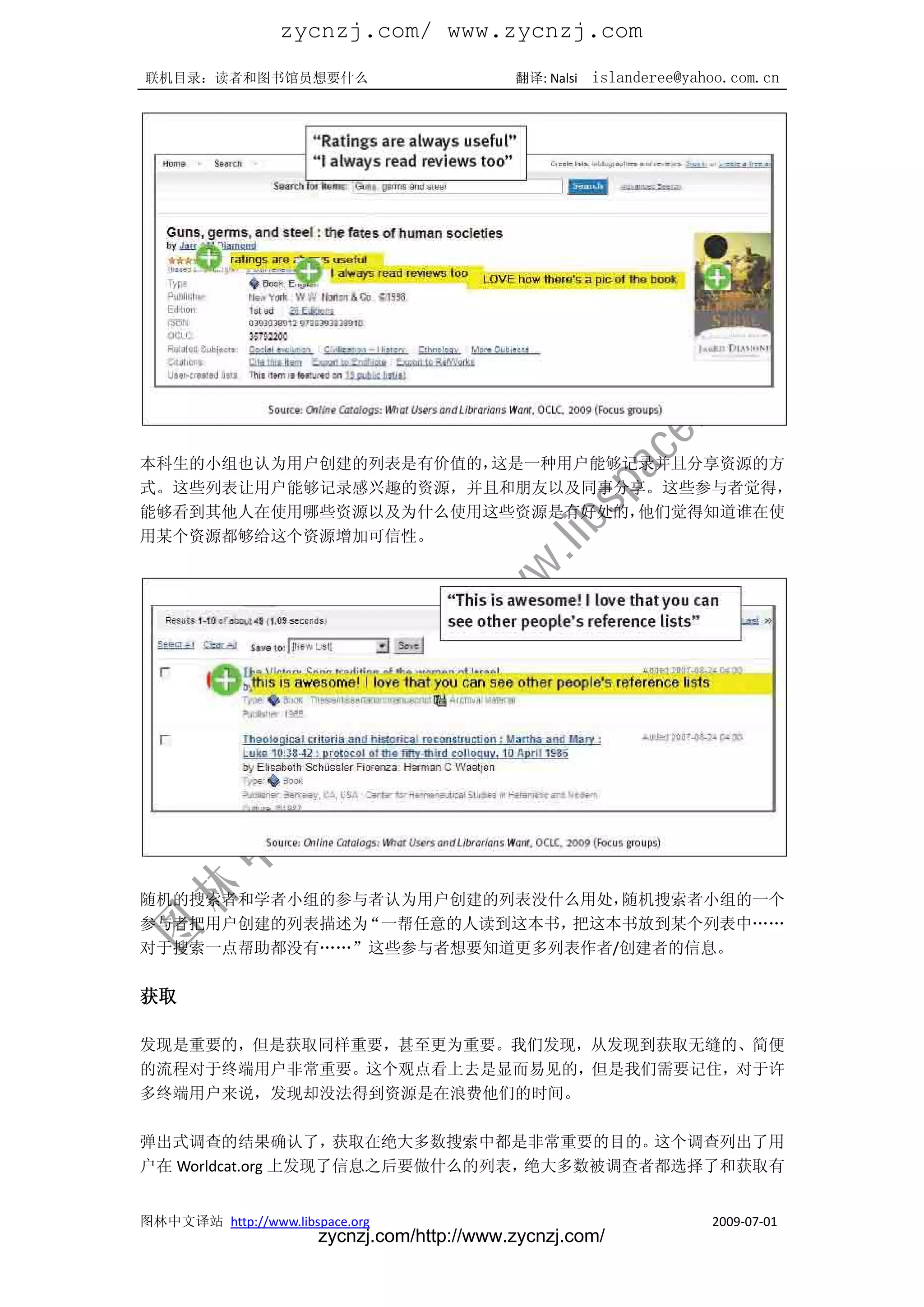 zycnzj.com/ www.zycnzj.com
联机目录：读者和图书馆员想要什么                             翻译: Nalsi   islanderee@yahoo.com.cn




本科生的小组也认为用户创建的列表是有价值的，这是一种用户能够记录并且分享资源的方
式。这些列表让用户能够记录感兴趣的资源，并且和朋友以及同事分享。这些参与者觉得，
能够看到其他人在使用哪些资源以及为什么使用这些资源是有好处的，他们觉得知道谁在使
用某个资源都够给这个资源增加可信性。




随机的搜索者和学者小组的参与者认为用户创建的列表没什么用处，随机搜索者小组的一个
参与者把用户创建的列表描述为“一帮任意的人读到这本书，把这本书放到某个列表中„„
对于搜索一点帮助都没有„„”这些参与者想要知道更多列表作者/创建者的信息。

获取

发现是重要的，但是获取同样重要，甚至更为重要。我们发现，从发现到获取无缝的、简便
的流程对于终端用户非常重要。这个观点看上去是显而易见的，但是我们需要记住，对于许
多终端用户来说，发现却没法得到资源是在浪费他们的时间。

弹出式调查的结果确认了，        获取在绝大多数搜索中都是非常重要的目的。这个调查列出了用
户在 Worldcat.org 上发现了信息之后要做什么的列表，绝大多数被调查者都选择了和获取有


图林中文译站 http://www.libspace.org                                         2009-07-01
                       zycnzj.com/http://www.zycnzj.com/
 