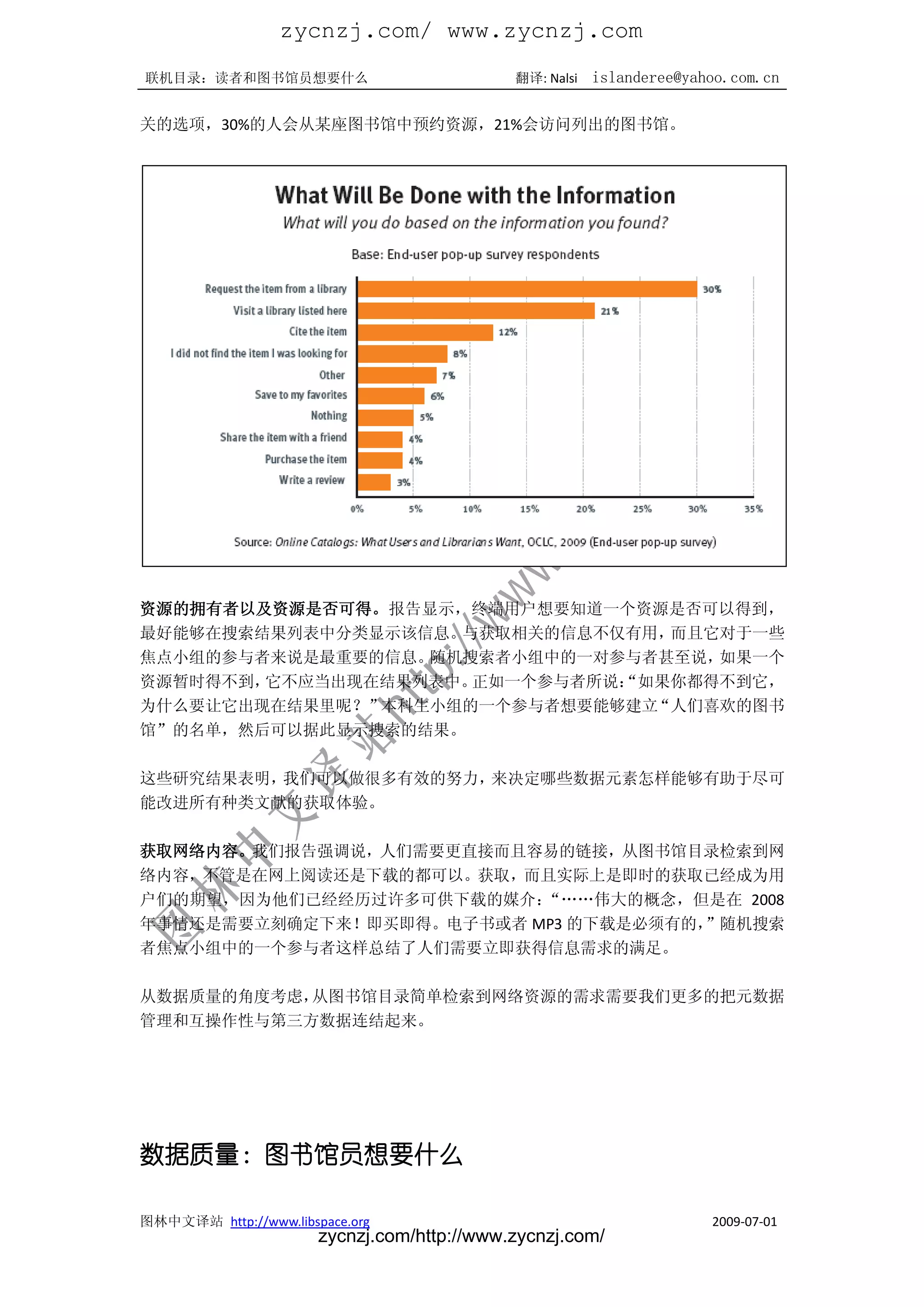 zycnzj.com/ www.zycnzj.com
联机目录：读者和图书馆员想要什么                             翻译: Nalsi   islanderee@yahoo.com.cn

关的选项，30%的人会从某座图书馆中预约资源，21%会访问列出的图书馆。




资源的拥有者以及资源是否可得。报告显示，终端用户想要知道一个资源是否可以得到，
最好能够在搜索结果列表中分类显示该信息。与获取相关的信息不仅有用，而且它对于一些
焦点小组的参与者来说是最重要的信息。随机搜索者小组中的一对参与者甚至说，如果一个
资源暂时得不到，它不应当出现在结果列表中。正如一个参与者所说：
                              “如果你都得不到它，
为什么要让它出现在结果里呢？”本科生小组的一个参与者想要能够建立“人们喜欢的图书
馆”的名单，然后可以据此显示搜索的结果。

这些研究结果表明，我们可以做很多有效的努力，来决定哪些数据元素怎样能够有助于尽可
能改进所有种类文献的获取体验。

获取网络内容。我们报告强调说，人们需要更直接而且容易的链接，从图书馆目录检索到网
络内容，不管是在网上阅读还是下载的都可以。获取，而且实际上是即时的获取已经成为用
户们的期望，因为他们已经经历过许多可供下载的媒介： “„„伟大的概念，但是在 2008
年事情还是需要立刻确定下来！即买即得。电子书或者 MP3 的下载是必须有的，”随机搜索
者焦点小组中的一个参与者这样总结了人们需要立即获得信息需求的满足。

从数据质量的角度考虑，从图书馆目录简单检索到网络资源的需求需要我们更多的把元数据
管理和互操作性与第三方数据连结起来。




数据质量：图书馆员想要什么

图林中文译站 http://www.libspace.org                                         2009-07-01
                       zycnzj.com/http://www.zycnzj.com/
 