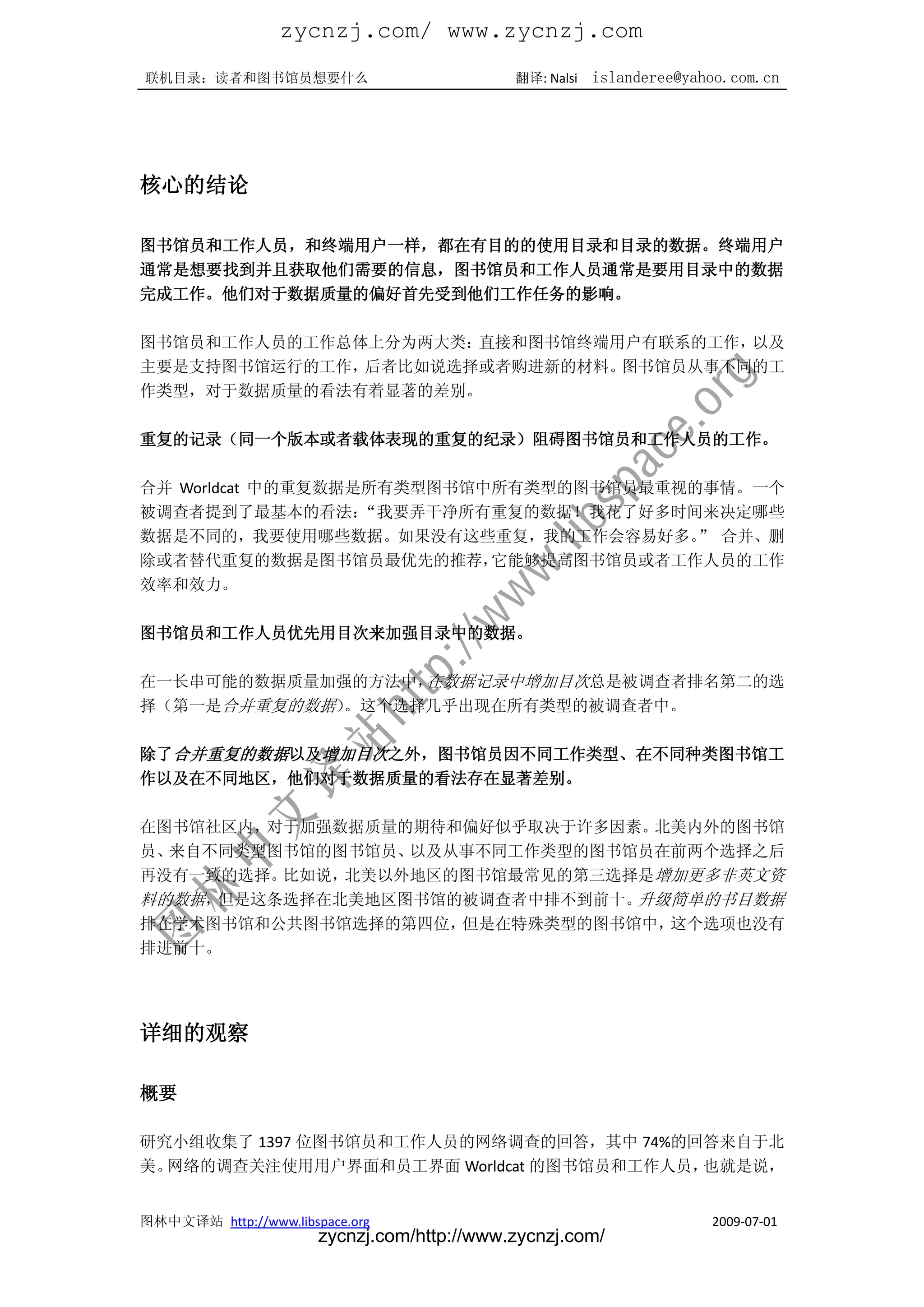 zycnzj.com/ www.zycnzj.com
联机目录：读者和图书馆员想要什么                             翻译: Nalsi   islanderee@yahoo.com.cn




核心的结论

图书馆员和工作人员，和终端用户一样，都在有目的的使用目录和目录的数据。终端用户
通常是想要找到并且获取他们需要的信息，图书馆员和工作人员通常是要用目录中的数据
完成工作。他们对于数据质量的偏好首先受到他们工作任务的影响。

图书馆员和工作人员的工作总体上分为两大类：直接和图书馆终端用户有联系的工作，以及
主要是支持图书馆运行的工作，后者比如说选择或者购进新的材料。图书馆员从事不同的工
作类型，对于数据质量的看法有着显著的差别。

重复的记录（同一个版本或者载体表现的重复的纪录）阻碍图书馆员和工作人员的工作。

合并 Worldcat 中的重复数据是所有类型图书馆中所有类型的图书馆员最重视的事情。一个
被调查者提到了最基本的看法：     “我要弄干净所有重复的数据！我花了好多时间来决定哪些
数据是不同的，我要使用哪些数据。如果没有这些重复，我的工作会容易好多。 合并、删”
除或者替代重复的数据是图书馆员最优先的推荐，     它能够提高图书馆员或者工作人员的工作
效率和效力。

图书馆员和工作人员优先用目次来加强目录中的数据。

在一长串可能的数据质量加强的方法中，在数据记录中增加目次总是被调查者排名第二的选
择（第一是合并重复的数据）。这个选择几乎出现在所有类型的被调查者中。

除了合并重复的数据以及增加目次之外，图书馆员因不同工作类型、在不同种类图书馆工
作以及在不同地区，他们对于数据质量的看法存在显著差别。

在图书馆社区内，对于加强数据质量的期待和偏好似乎取决于许多因素。北美内外的图书馆
员、来自不同类型图书馆的图书馆员、以及从事不同工作类型的图书馆员在前两个选择之后
再没有一致的选择。比如说，北美以外地区的图书馆最常见的第三选择是增加更多非英文资
料的数据，但是这条选择在北美地区图书馆的被调查者中排不到前十。升级简单的书目数据
排在学术图书馆和公共图书馆选择的第四位，但是在特殊类型的图书馆中，这个选项也没有
排进前十。




详细的观察

概要

研究小组收集了 1397 位图书馆员和工作人员的网络调查的回答，其中 74%的回答来自于北
美。网络的调查关注使用用户界面和员工界面 Worldcat 的图书馆员和工作人员，也就是说，


图林中文译站 http://www.libspace.org                                         2009-07-01
                       zycnzj.com/http://www.zycnzj.com/
 