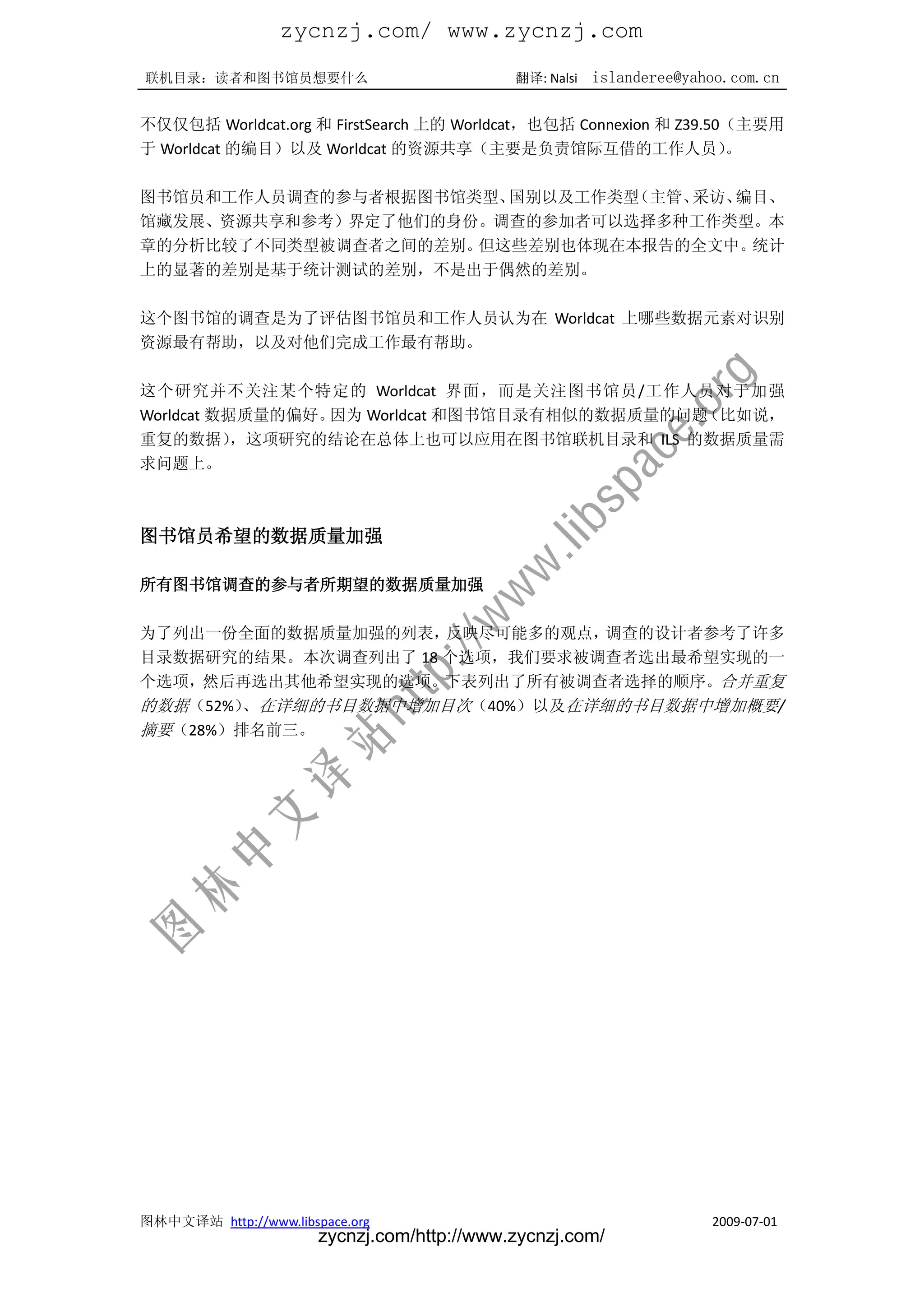 zycnzj.com/ www.zycnzj.com
联机目录：读者和图书馆员想要什么                             翻译: Nalsi   islanderee@yahoo.com.cn

不仅仅包括 Worldcat.org 和 FirstSearch 上的 Worldcat，也包括 Connexion 和 Z39.50（主要用
于 Worldcat 的编目）以及 Worldcat 的资源共享（主要是负责馆际互借的工作人员）                   。

图书馆员和工作人员调查的参与者根据图书馆类型、国别以及工作类型（主管、采访、编目、
馆藏发展、资源共享和参考）界定了他们的身份。调查的参加者可以选择多种工作类型。本
章的分析比较了不同类型被调查者之间的差别。但这些差别也体现在本报告的全文中。 统计
上的显著的差别是基于统计测试的差别，不是出于偶然的差别。

这个图书馆的调查是为了评估图书馆员和工作人员认为在 Worldcat 上哪些数据元素对识别
资源最有帮助，以及对他们完成工作最有帮助。

这个研究并不关注某个特定的 Worldcat 界面，而是关注图书馆员/工作人员对于加强
Worldcat 数据质量的偏好。因为 Worldcat 和图书馆目录有相似的数据质量的问题（比如说，
重复的数据）     ，这项研究的结论在总体上也可以应用在图书馆联机目录和 ILS 的数据质量需
求问题上。



图书馆员希望的数据质量加强

所有图书馆调查的参与者所期望的数据质量加强

为了列出一份全面的数据质量加强的列表，  反映尽可能多的观点，调查的设计者参考了许多
目录数据研究的结果。本次调查列出了 18 个选项，我们要求被调查者选出最希望实现的一
个选项，然后再选出其他希望实现的选项。下表列出了所有被调查者选择的顺序。合并重复
的数据（52%） 在详细的书目数据中增加目次（40%）以及在详细的书目数据中增加概要/
        、
摘要（28%）排名前三。




图林中文译站 http://www.libspace.org                                         2009-07-01
                       zycnzj.com/http://www.zycnzj.com/
 